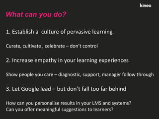 What can you do?
1. Establish a culture of pervasive learning
Curate, cultivate , celebrate – don’t control

2. Increase empathy in your learning experiences
Show people you care – diagnostic, support, manager follow through

3. Let Google lead – but don’t fall too far behind
How can you personalise results in your LMS and systems?
Can you offer meaningful suggestions to learners?

 