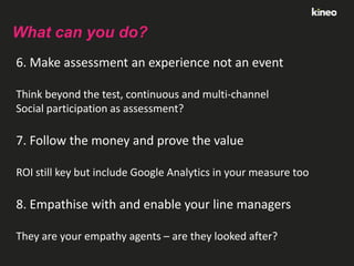 What can you do?
6. Make assessment an experience not an event
Think beyond the test, continuous and multi-channel
Social participation as assessment?

7. Follow the money and prove the value
ROI still key but include Google Analytics in your measure too

8. Empathise with and enable your line managers
They are your empathy agents – are they looked after?

 