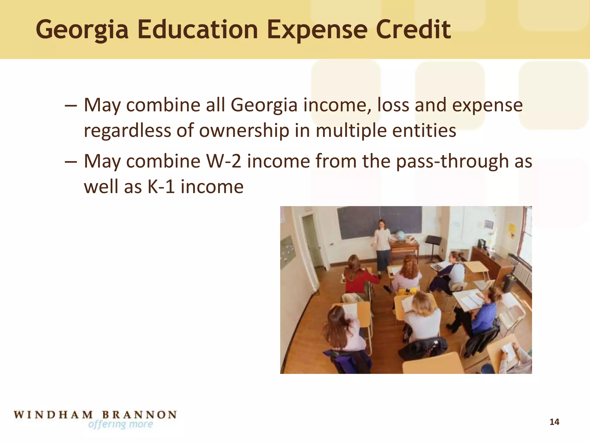 Georgia Education Expense Credit
– May combine all Georgia income, loss and expense
regardless of ownership in multiple entities
– May combine W-2 income from the pass-through as
well as K-1 income
14
 