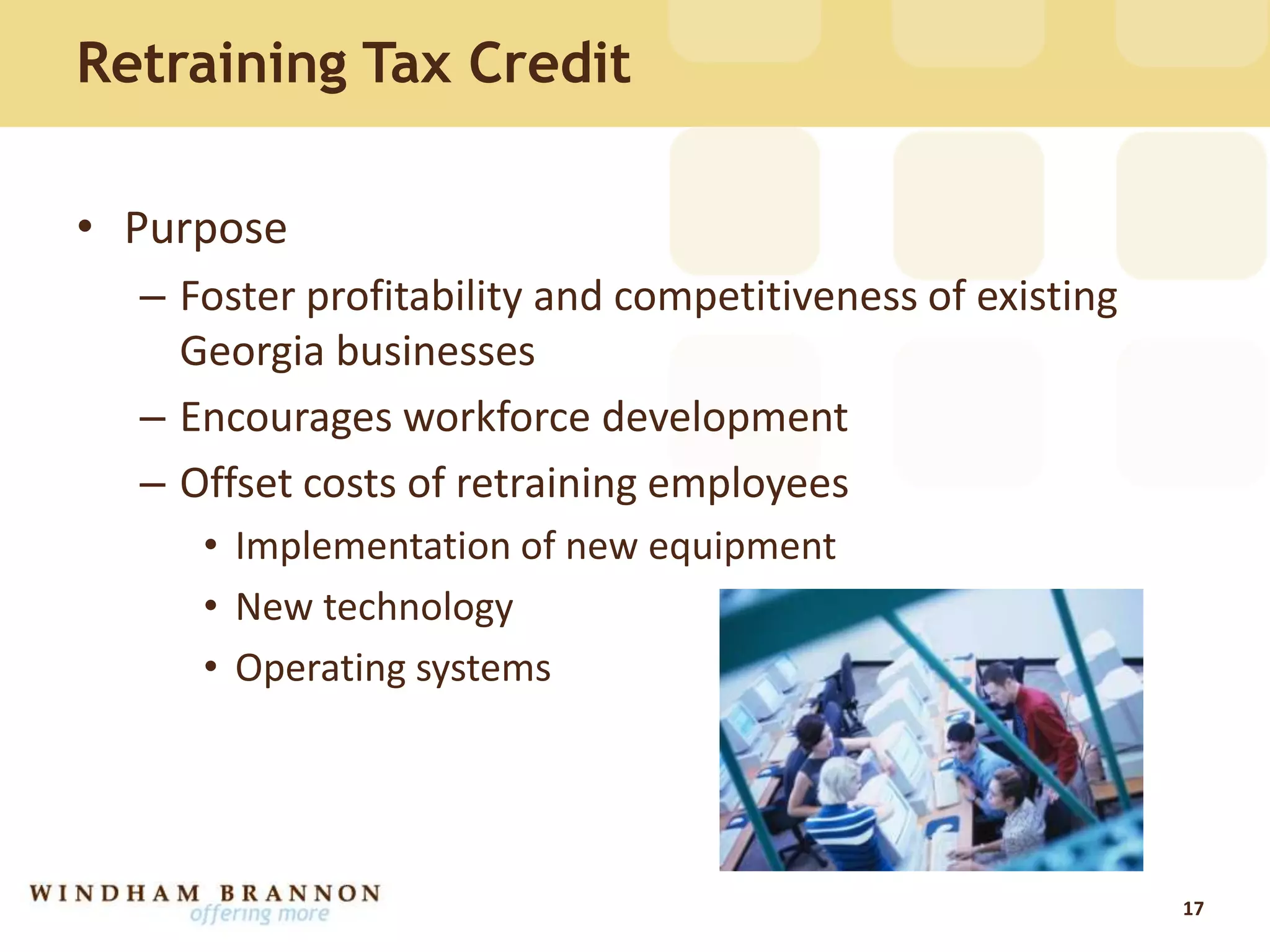 Retraining Tax Credit
• Purpose
– Foster profitability and competitiveness of existing
Georgia businesses
– Encourages workforce development
– Offset costs of retraining employees
• Implementation of new equipment
• New technology
• Operating systems
17
 