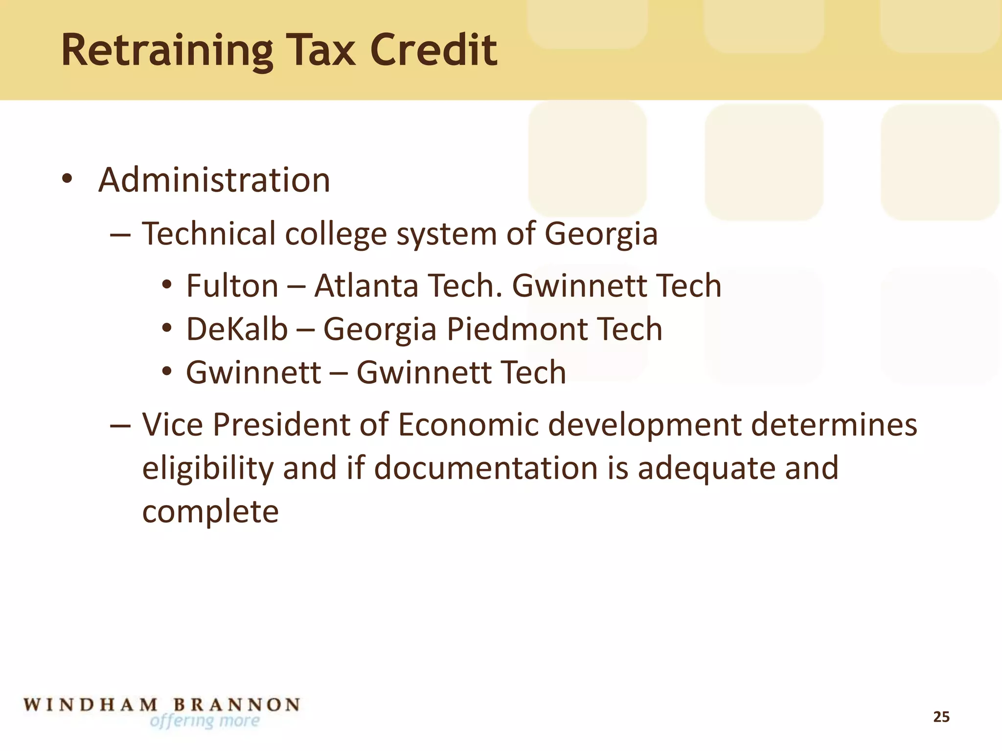 Retraining Tax Credit
• Administration
– Technical college system of Georgia
• Fulton – Atlanta Tech. Gwinnett Tech
• DeKalb – Georgia Piedmont Tech
• Gwinnett – Gwinnett Tech
– Vice President of Economic development determines
eligibility and if documentation is adequate and
complete
25
 