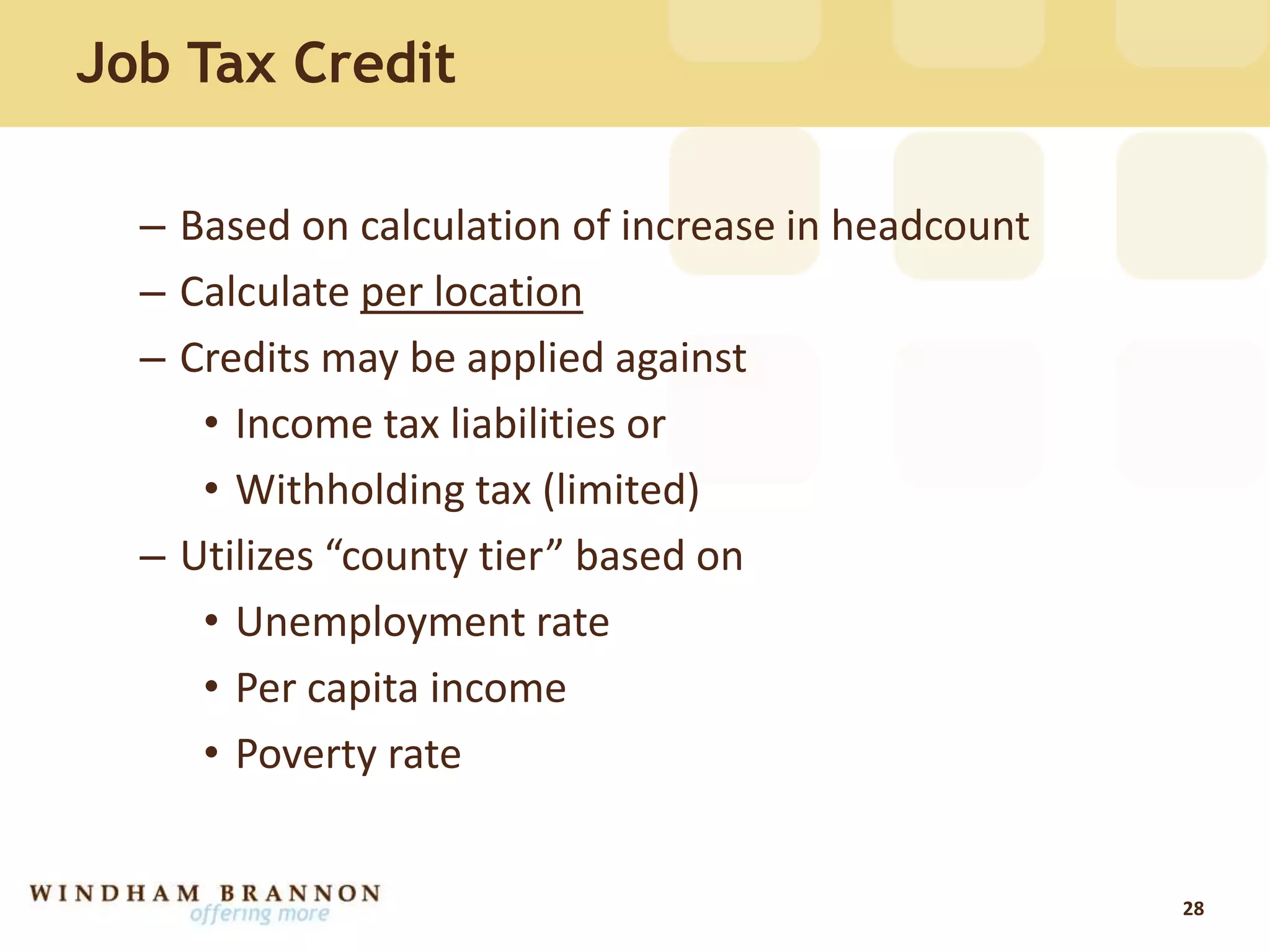 Job Tax Credit
– Based on calculation of increase in headcount
– Calculate per location
– Credits may be applied against
• Income tax liabilities or
• Withholding tax (limited)
– Utilizes “county tier” based on
• Unemployment rate
• Per capita income
• Poverty rate
28
 