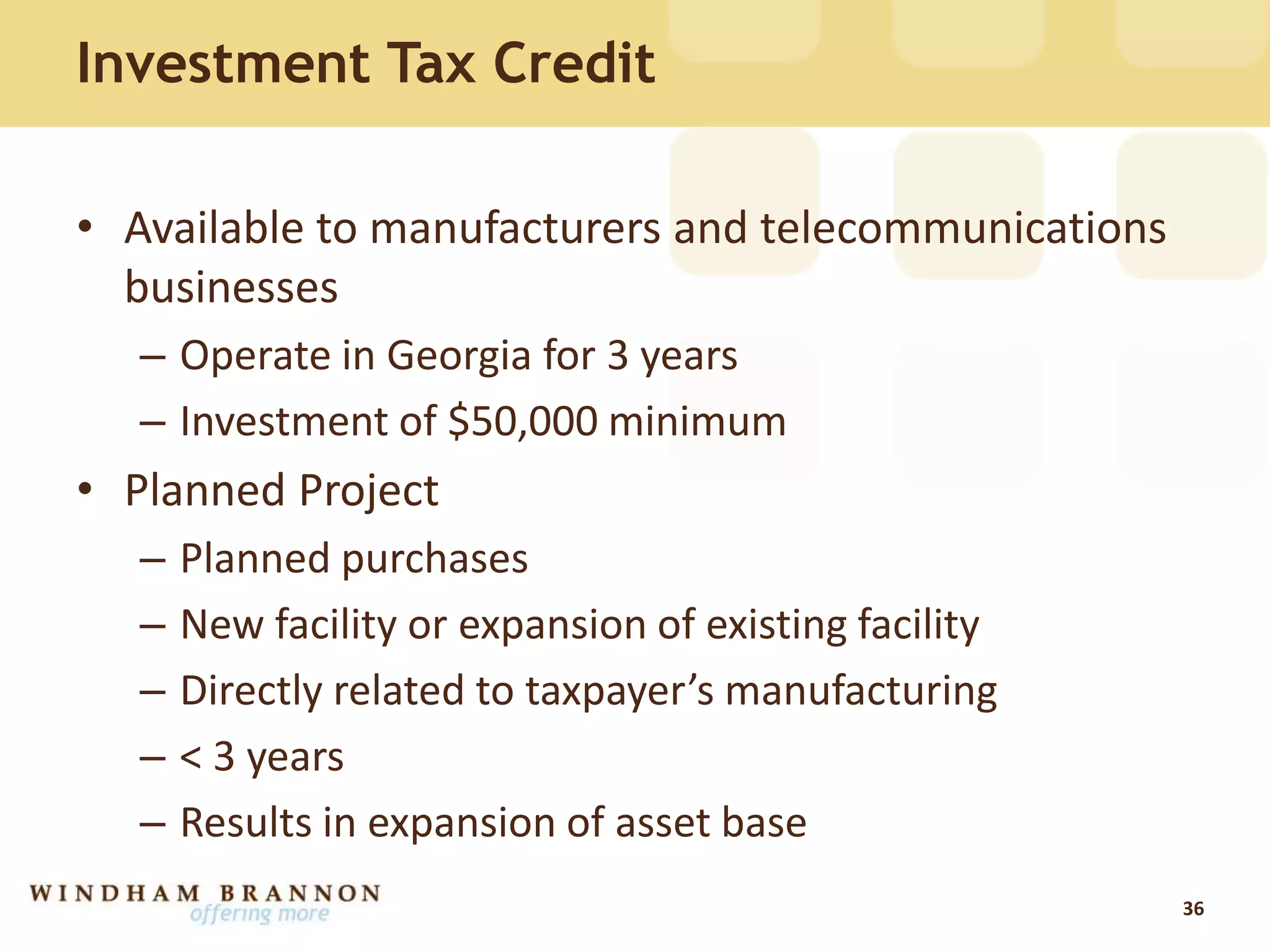 Investment Tax Credit
• Available to manufacturers and telecommunications
businesses
– Operate in Georgia for 3 years
– Investment of $50,000 minimum
• Planned Project
– Planned purchases
– New facility or expansion of existing facility
– Directly related to taxpayer’s manufacturing
– < 3 years
– Results in expansion of asset base
36
 