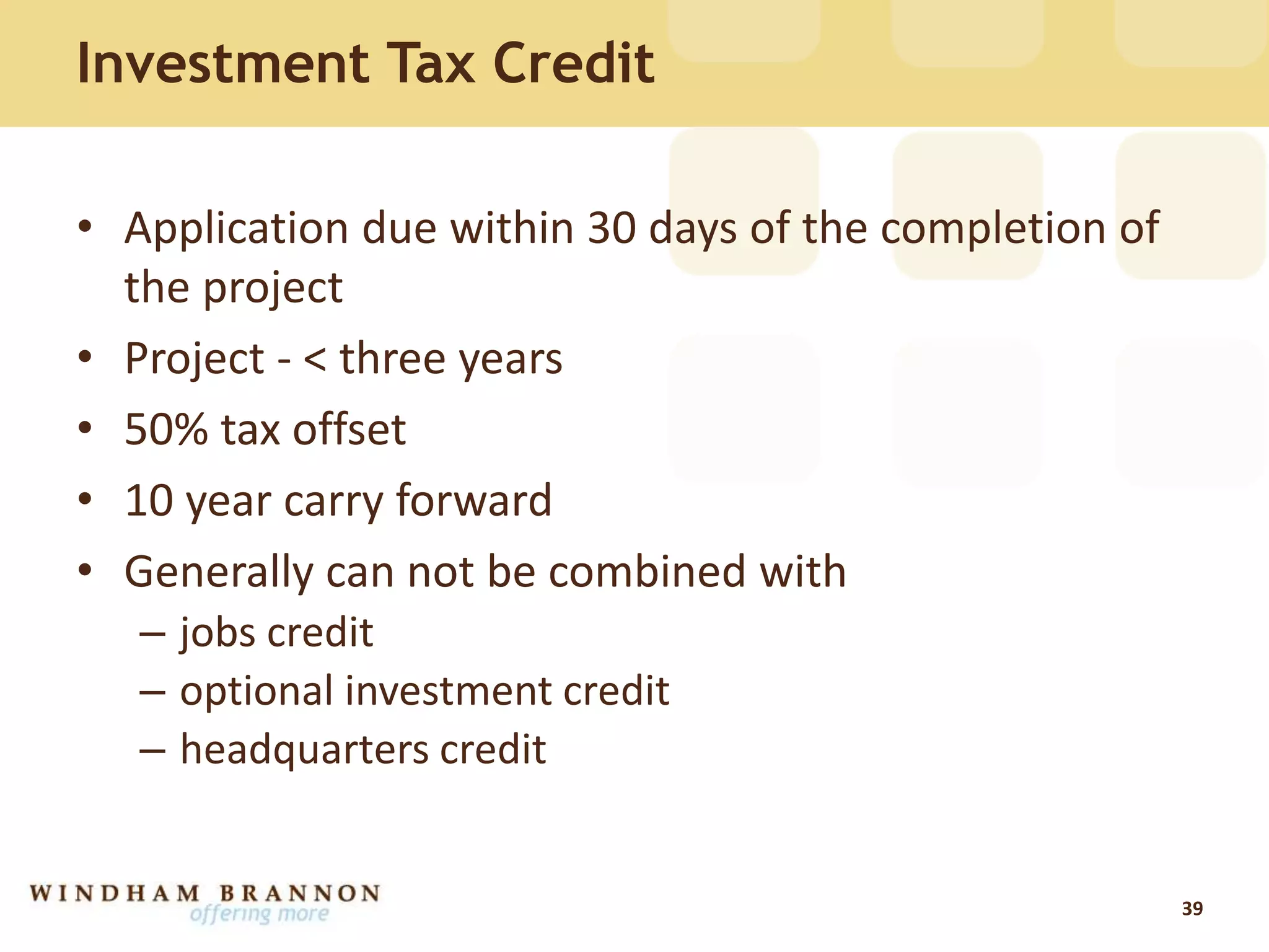 Investment Tax Credit
• Application due within 30 days of the completion of
the project
• Project - < three years
• 50% tax offset
• 10 year carry forward
• Generally can not be combined with
– jobs credit
– optional investment credit
– headquarters credit
39
 
