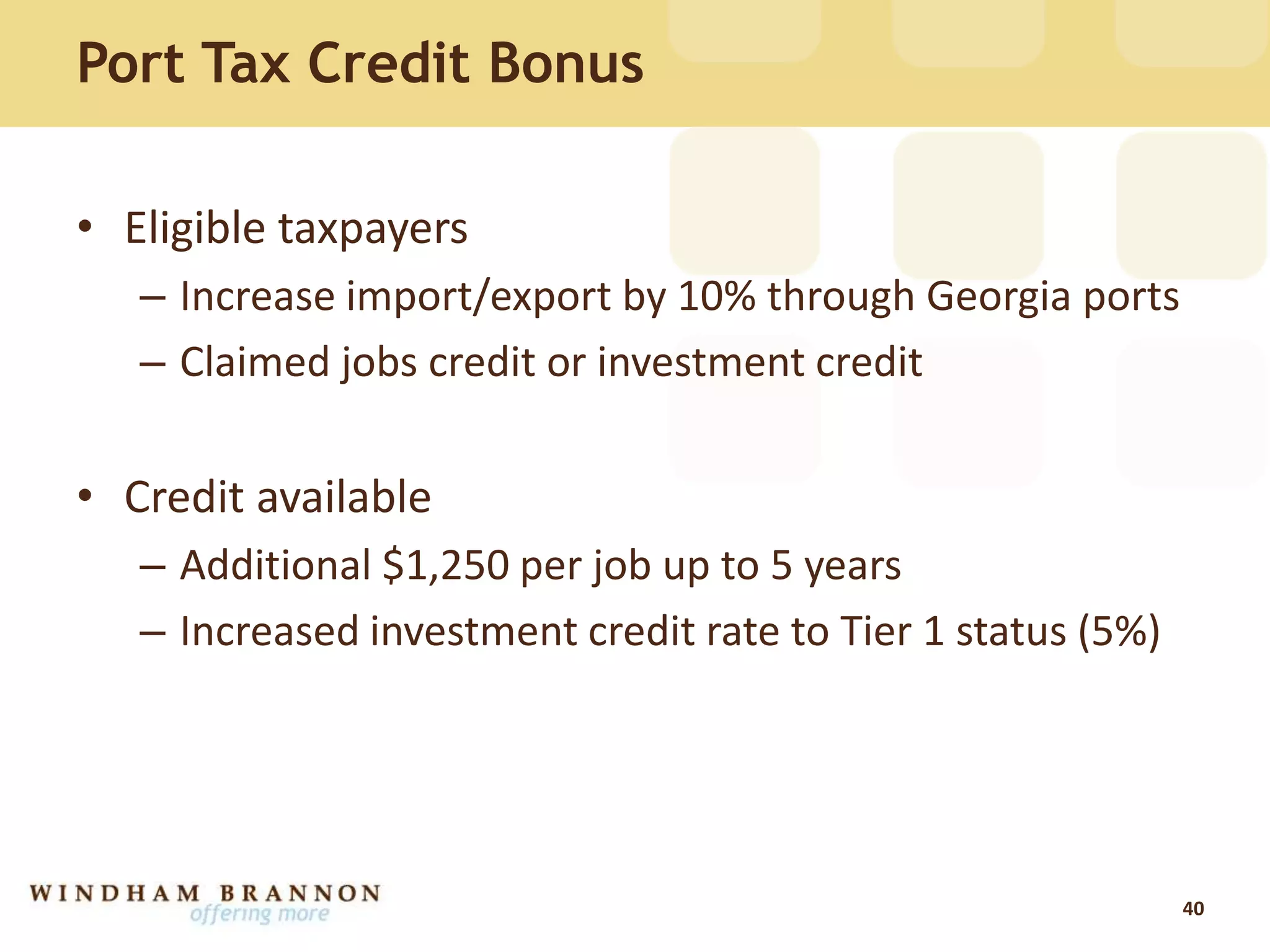 Port Tax Credit Bonus
• Eligible taxpayers
– Increase import/export by 10% through Georgia ports
– Claimed jobs credit or investment credit
• Credit available
– Additional $1,250 per job up to 5 years
– Increased investment credit rate to Tier 1 status (5%)
40
 