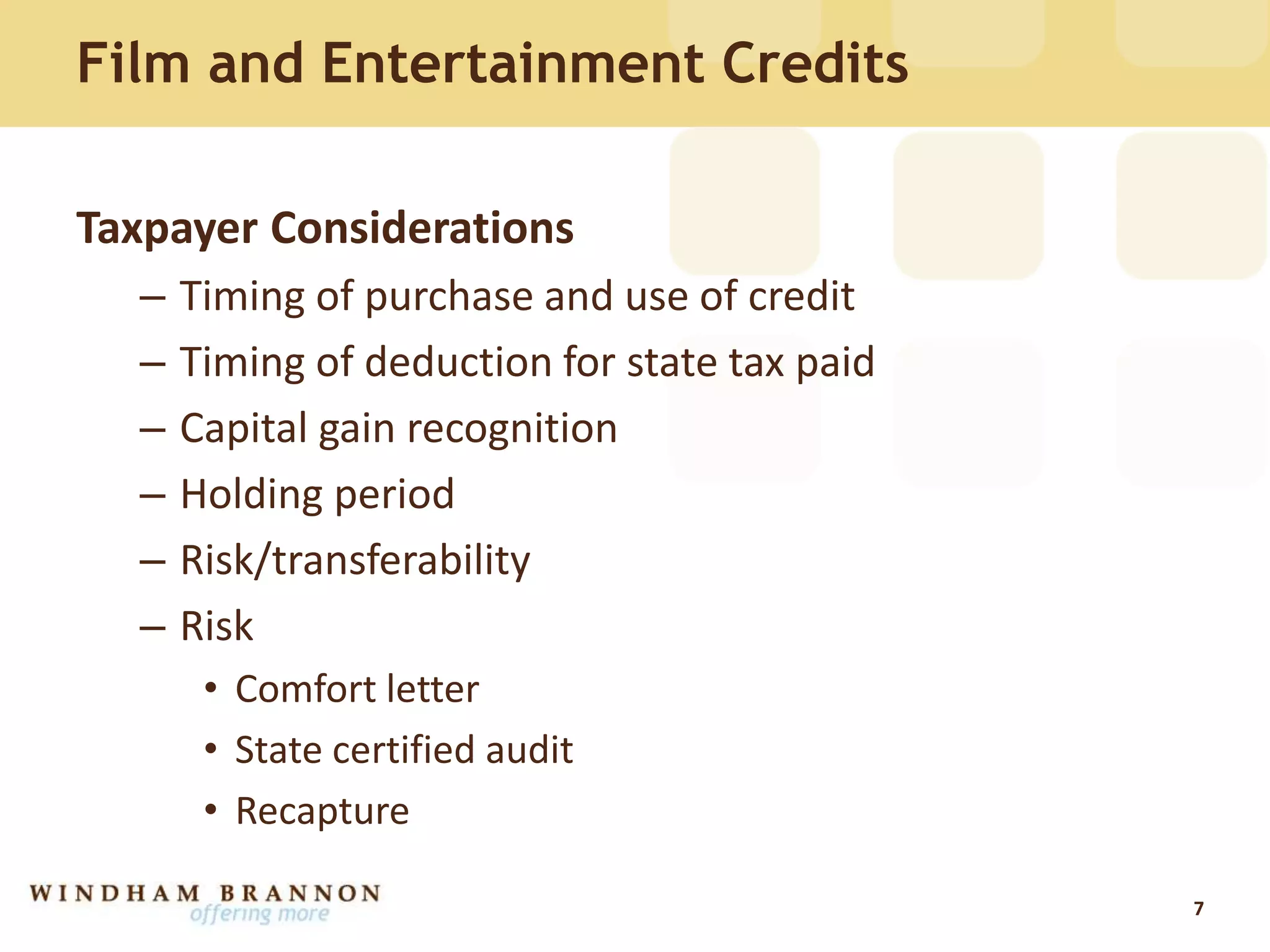 Film and Entertainment Credits
Taxpayer Considerations
– Timing of purchase and use of credit
– Timing of deduction for state tax paid
– Capital gain recognition
– Holding period
– Risk/transferability
– Risk
• Comfort letter
• State certified audit
• Recapture
7
 