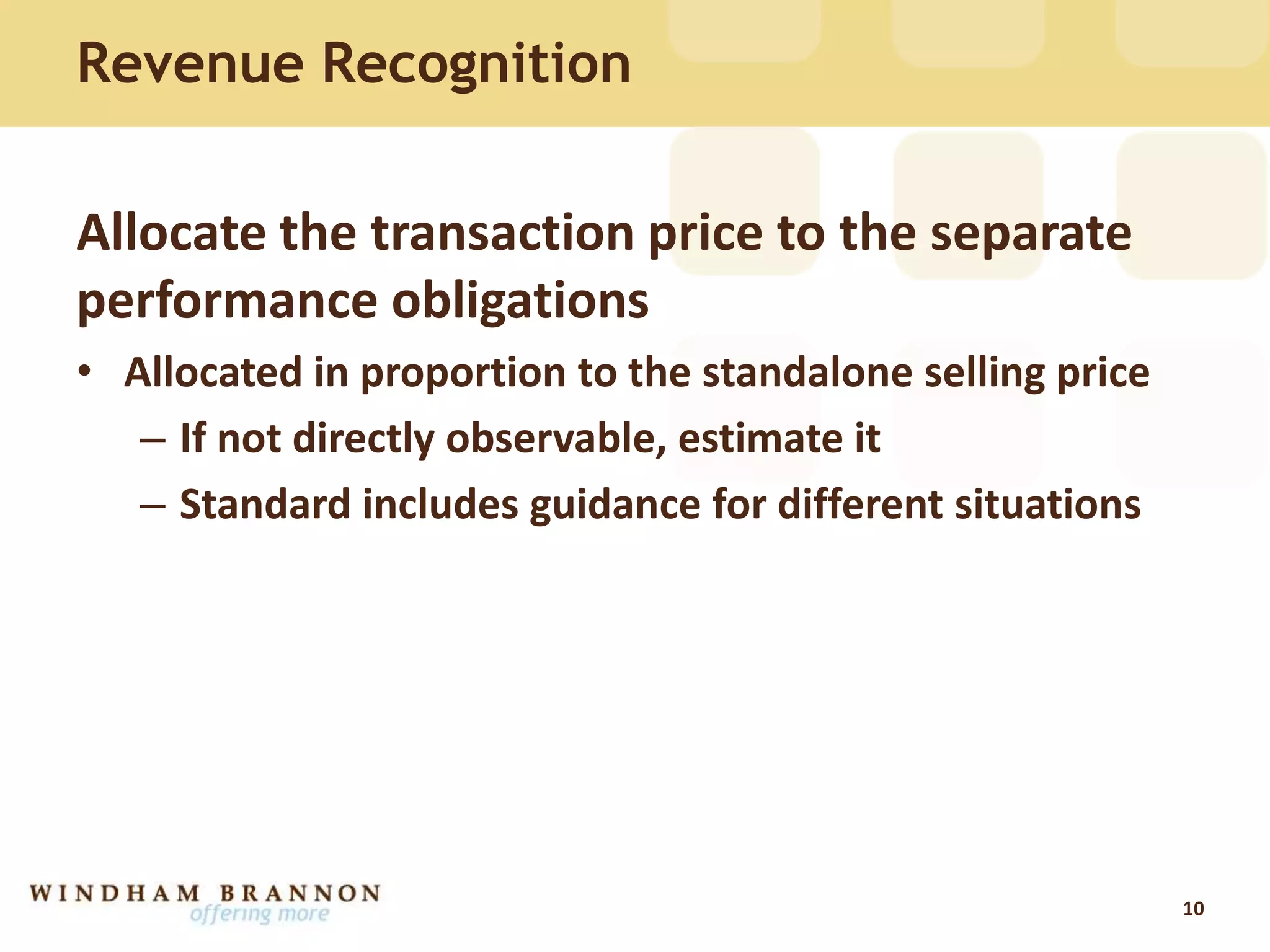 Allocate the transaction price to the separate
performance obligations
• Allocated in proportion to the standalone selling price
– If not directly observable, estimate it
– Standard includes guidance for different situations
10
Revenue Recognition
 