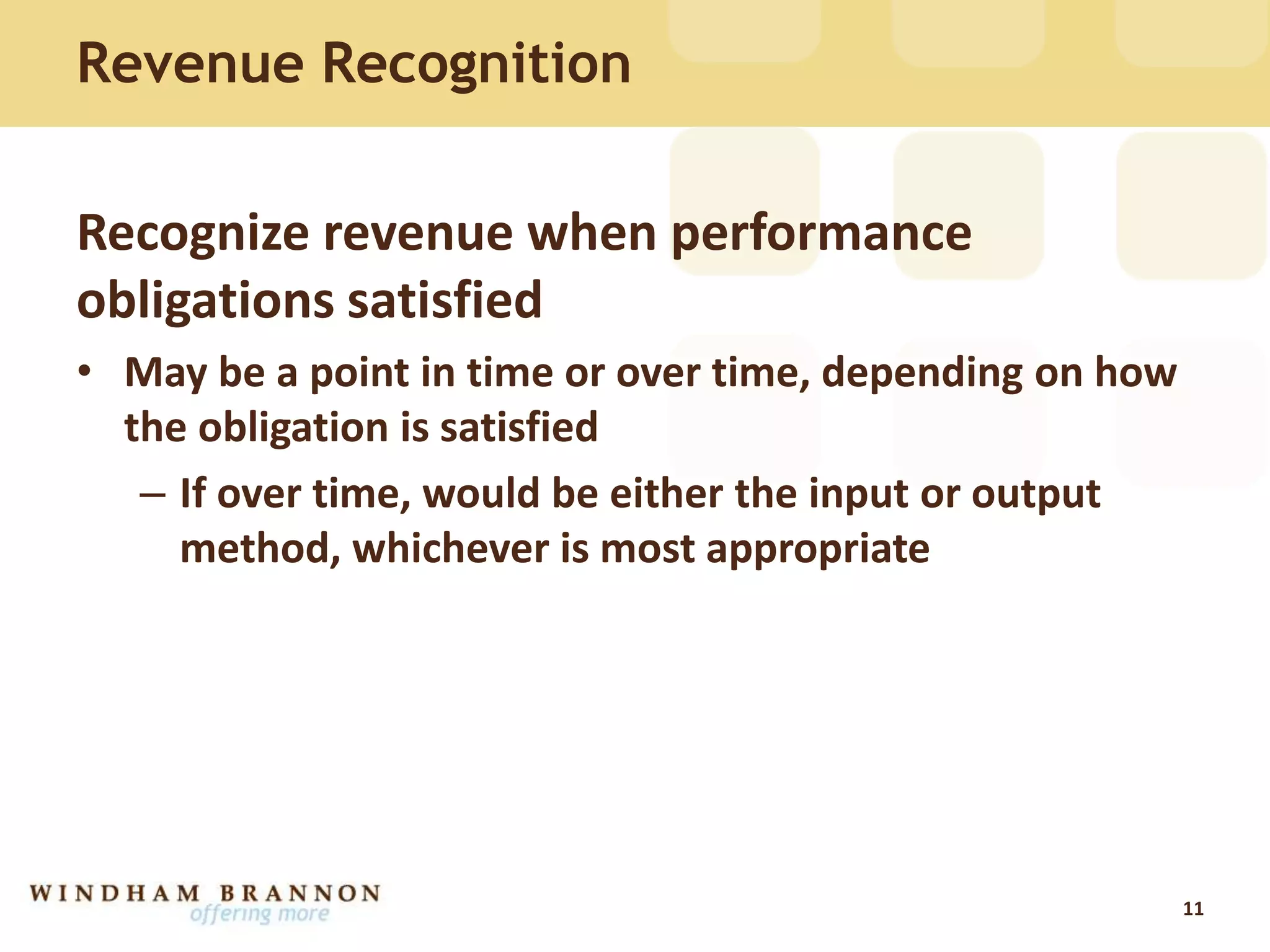 Recognize revenue when performance
obligations satisfied
• May be a point in time or over time, depending on how
the obligation is satisfied
– If over time, would be either the input or output
method, whichever is most appropriate
11
Revenue Recognition
 