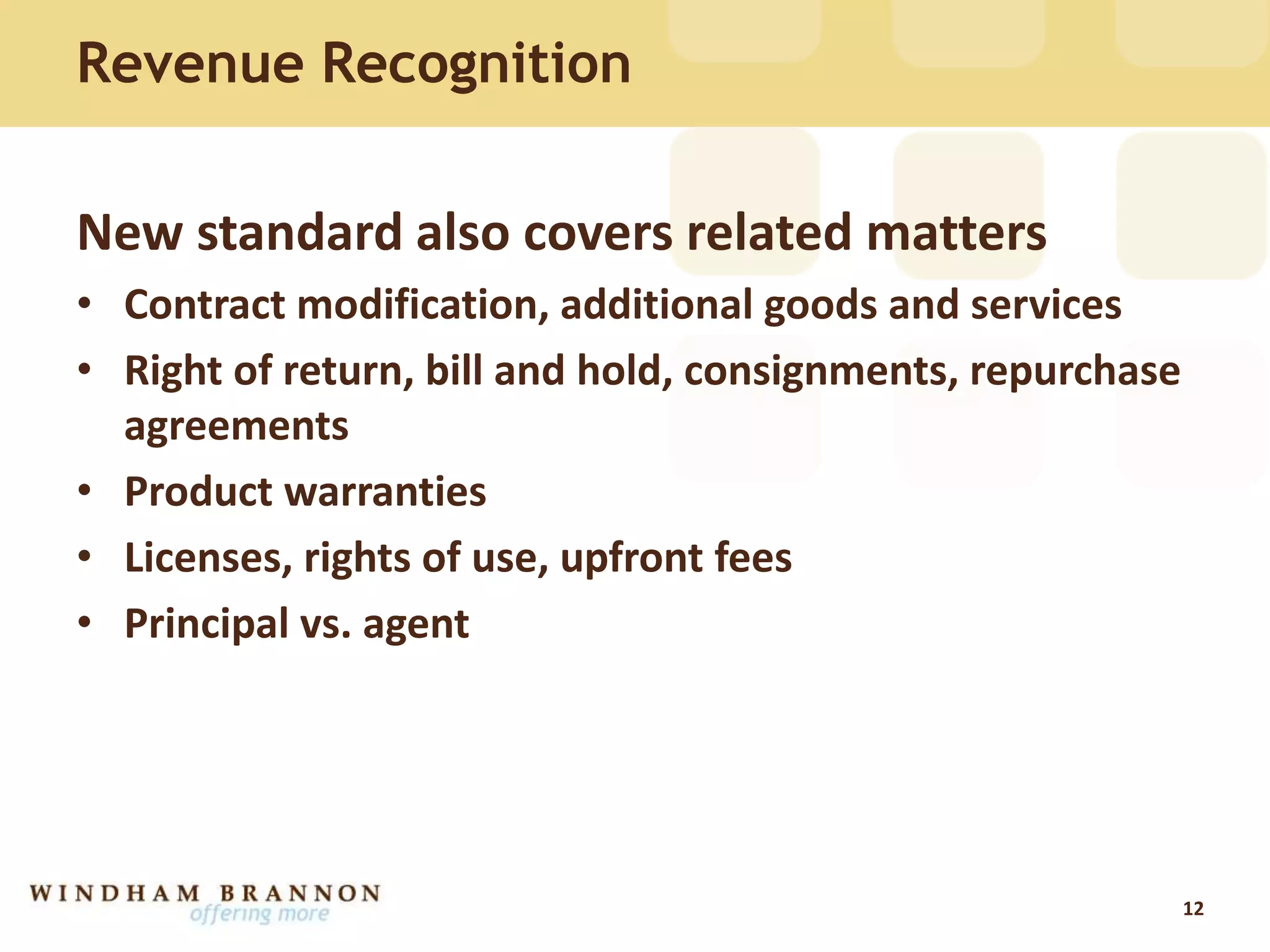 Revenue Recognition
New standard also covers related matters
• Contract modification, additional goods and services
• Right of return, bill and hold, consignments, repurchase
agreements
• Product warranties
• Licenses, rights of use, upfront fees
• Principal vs. agent
12
 