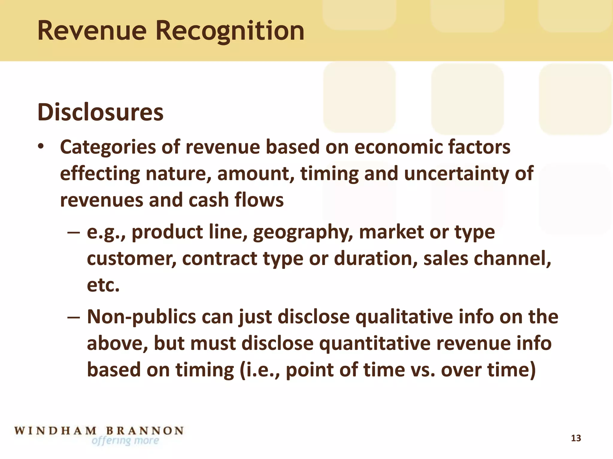 Revenue Recognition
Disclosures
• Categories of revenue based on economic factors
effecting nature, amount, timing and uncertainty of
revenues and cash flows
– e.g., product line, geography, market or type
customer, contract type or duration, sales channel,
etc.
– Non-publics can just disclose qualitative info on the
above, but must disclose quantitative revenue info
based on timing (i.e., point of time vs. over time)
13
 