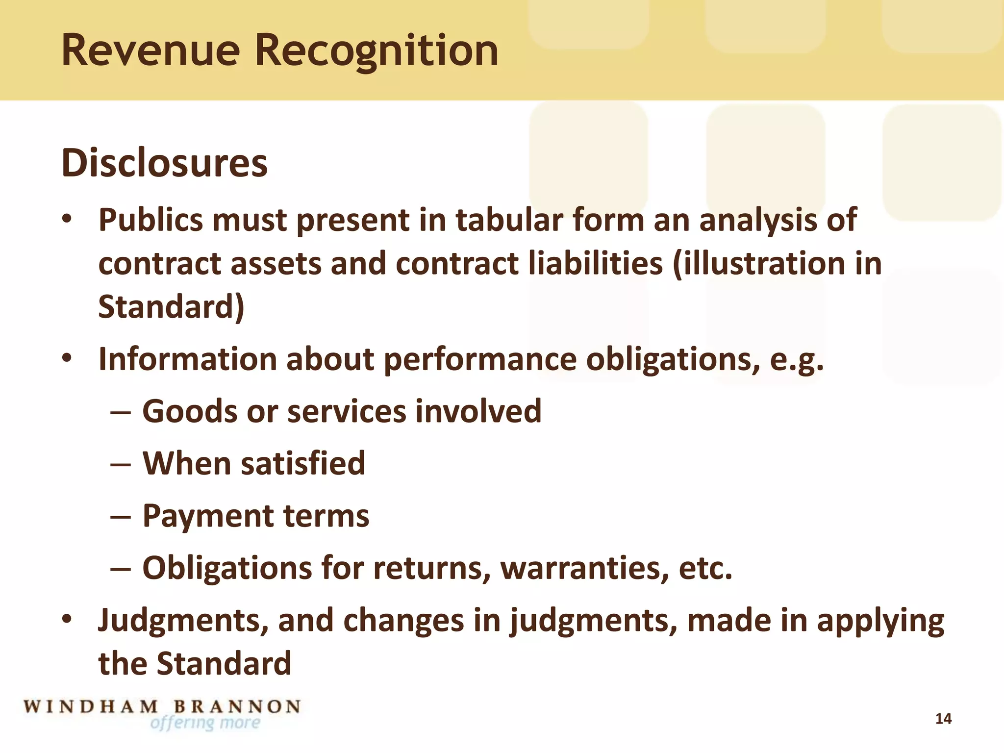 Revenue Recognition
Disclosures
• Publics must present in tabular form an analysis of
contract assets and contract liabilities (illustration in
Standard)
• Information about performance obligations, e.g.
– Goods or services involved
– When satisfied
– Payment terms
– Obligations for returns, warranties, etc.
• Judgments, and changes in judgments, made in applying
the Standard
14
 