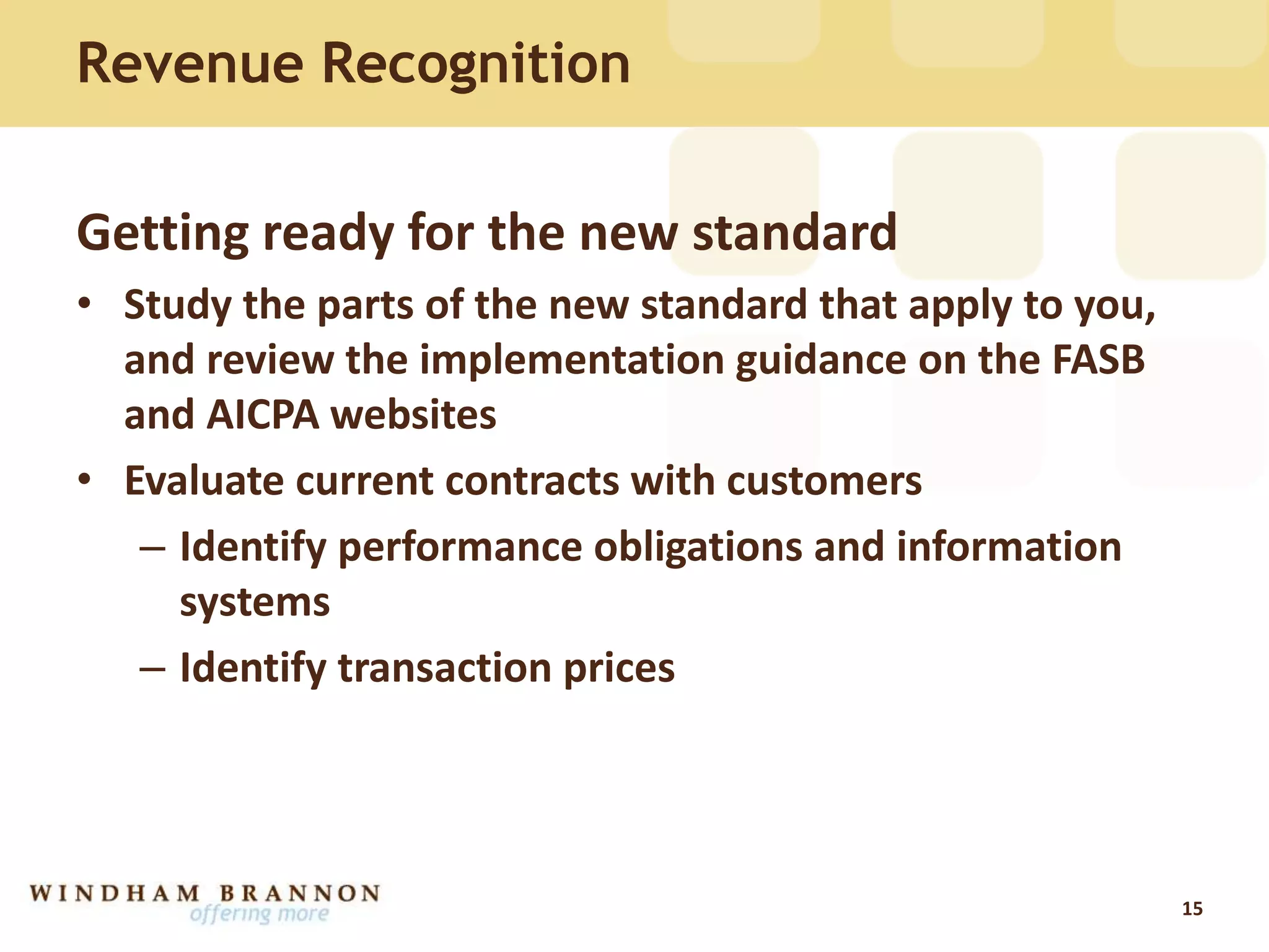 Revenue Recognition
Getting ready for the new standard
• Study the parts of the new standard that apply to you,
and review the implementation guidance on the FASB
and AICPA websites
• Evaluate current contracts with customers
– Identify performance obligations and information
systems
– Identify transaction prices
15
 