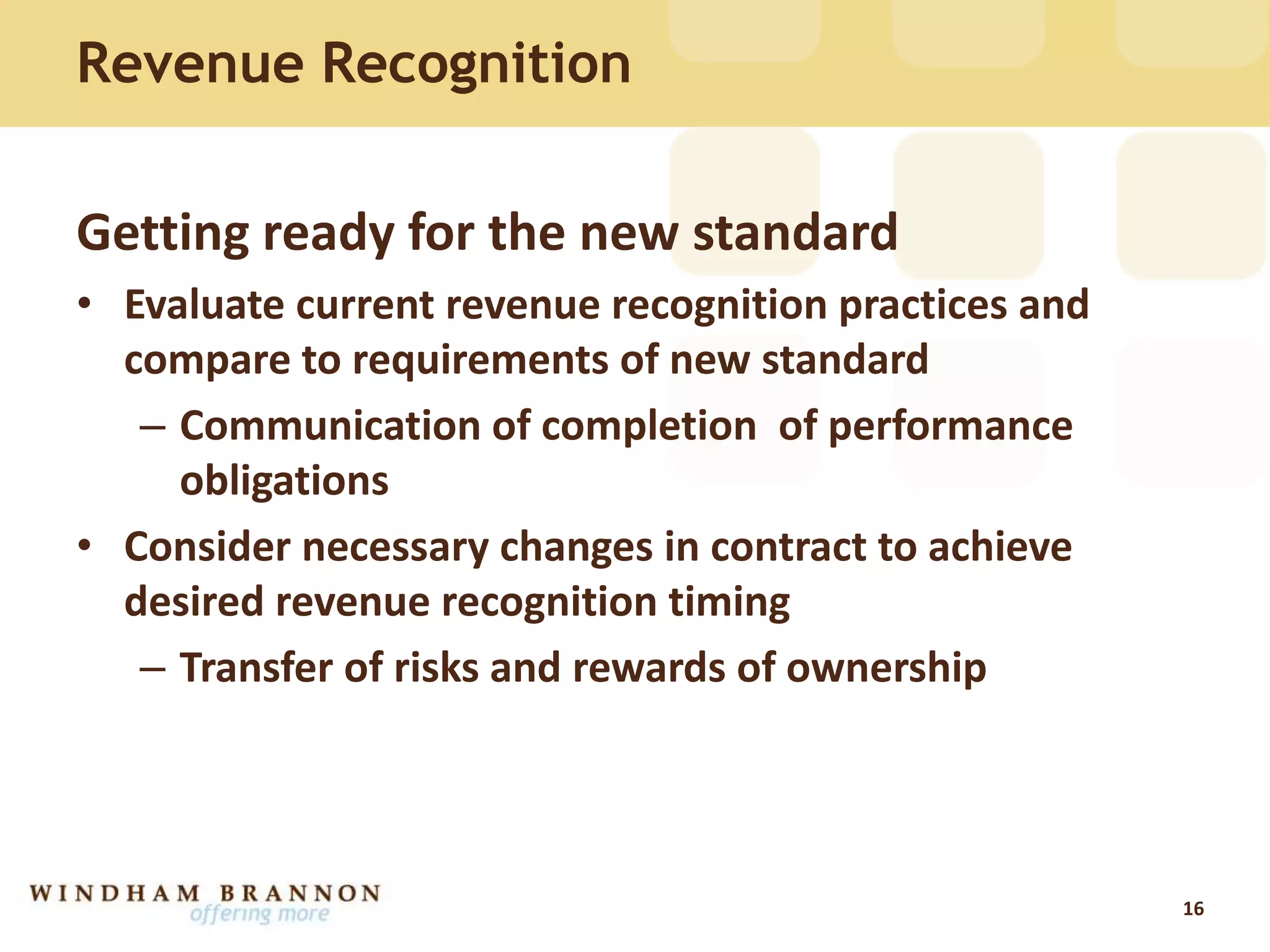 Revenue Recognition
Getting ready for the new standard
• Evaluate current revenue recognition practices and
compare to requirements of new standard
– Communication of completion of performance
obligations
• Consider necessary changes in contract to achieve
desired revenue recognition timing
– Transfer of risks and rewards of ownership
16
 