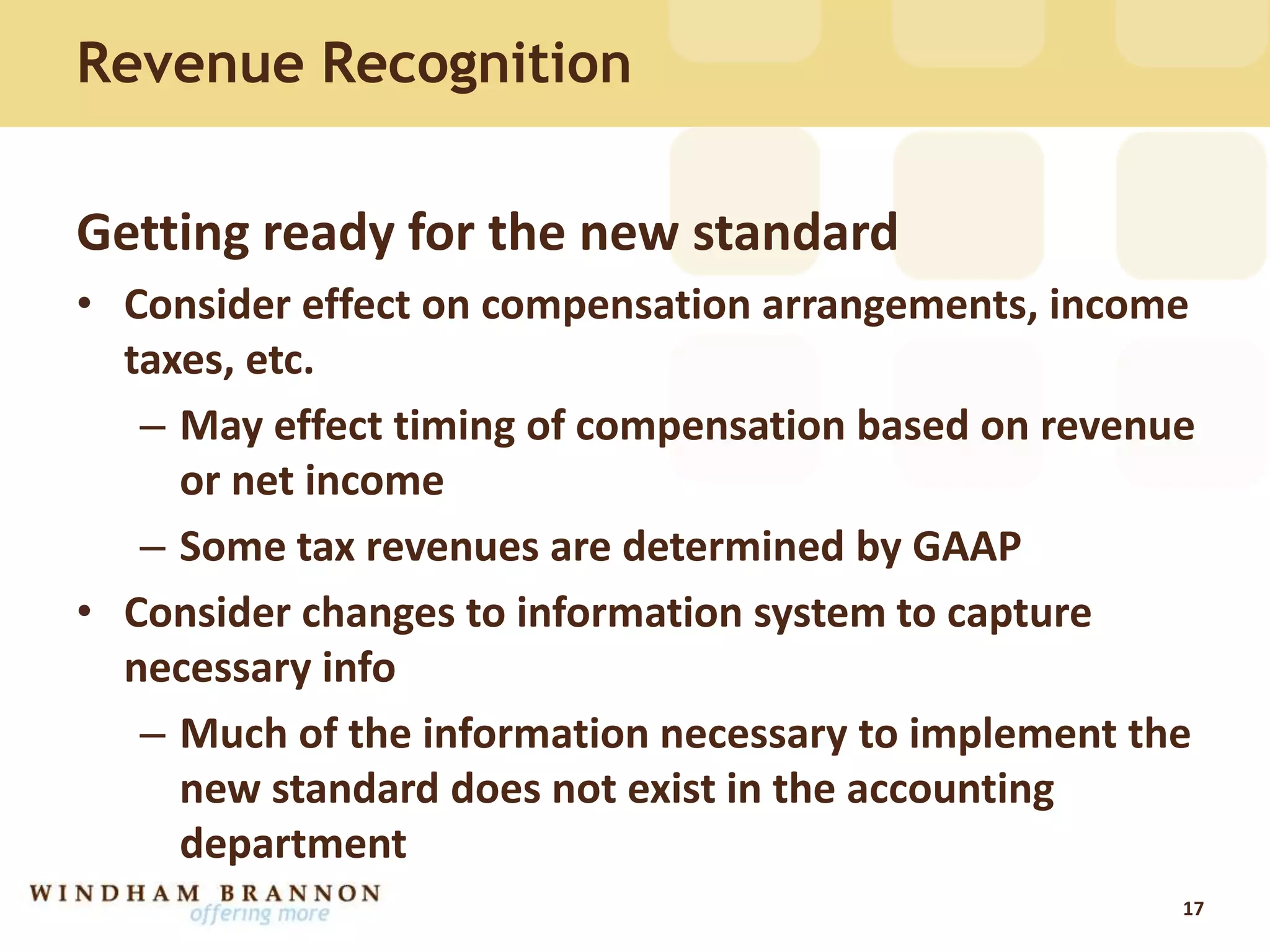 Revenue Recognition
Getting ready for the new standard
• Consider effect on compensation arrangements, income
taxes, etc.
– May effect timing of compensation based on revenue
or net income
– Some tax revenues are determined by GAAP
• Consider changes to information system to capture
necessary info
– Much of the information necessary to implement the
new standard does not exist in the accounting
department
17
 