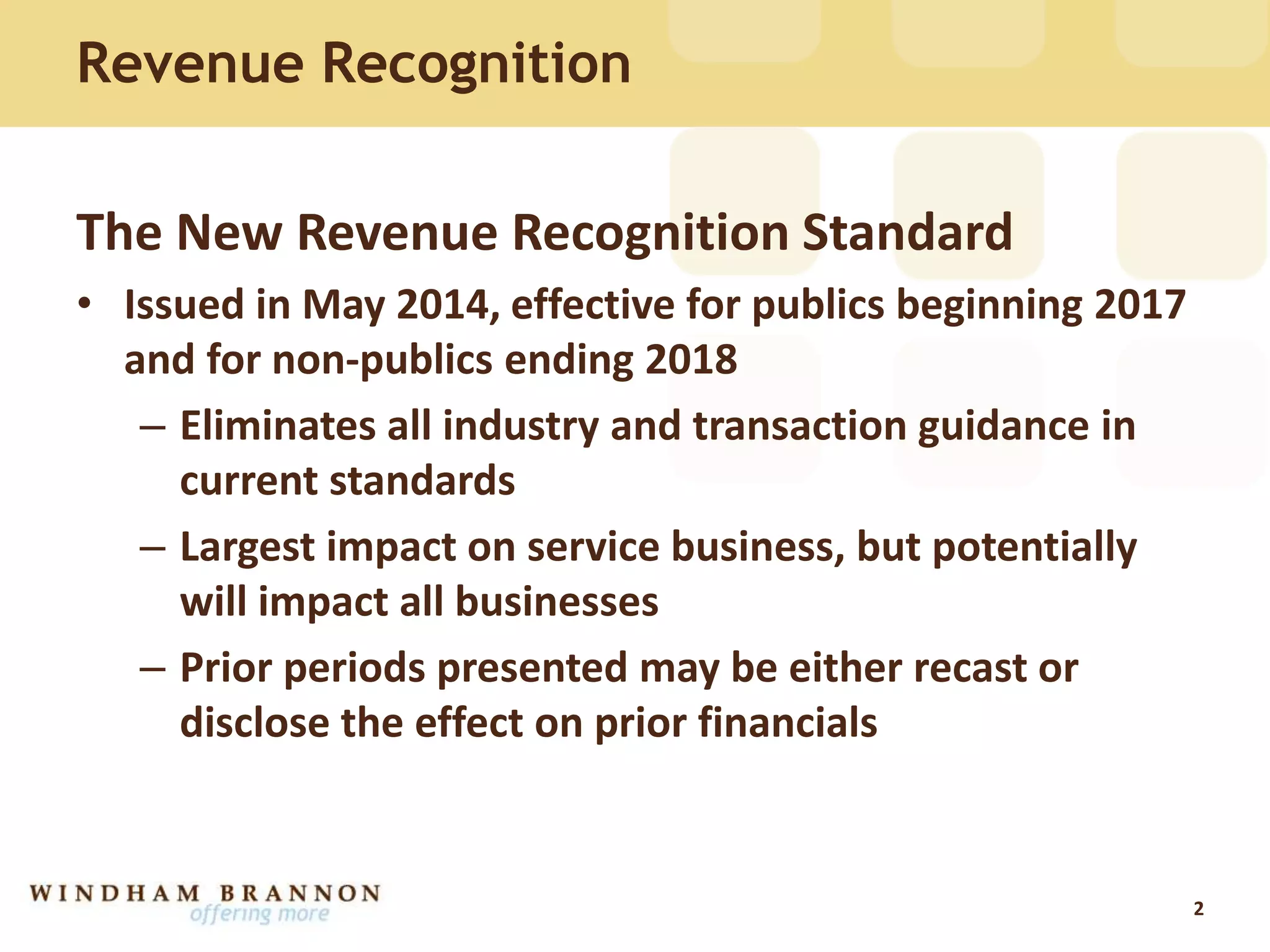 Revenue Recognition
The New Revenue Recognition Standard
• Issued in May 2014, effective for publics beginning 2017
and for non-publics ending 2018
– Eliminates all industry and transaction guidance in
current standards
– Largest impact on service business, but potentially
will impact all businesses
– Prior periods presented may be either recast or
disclose the effect on prior financials
2
 