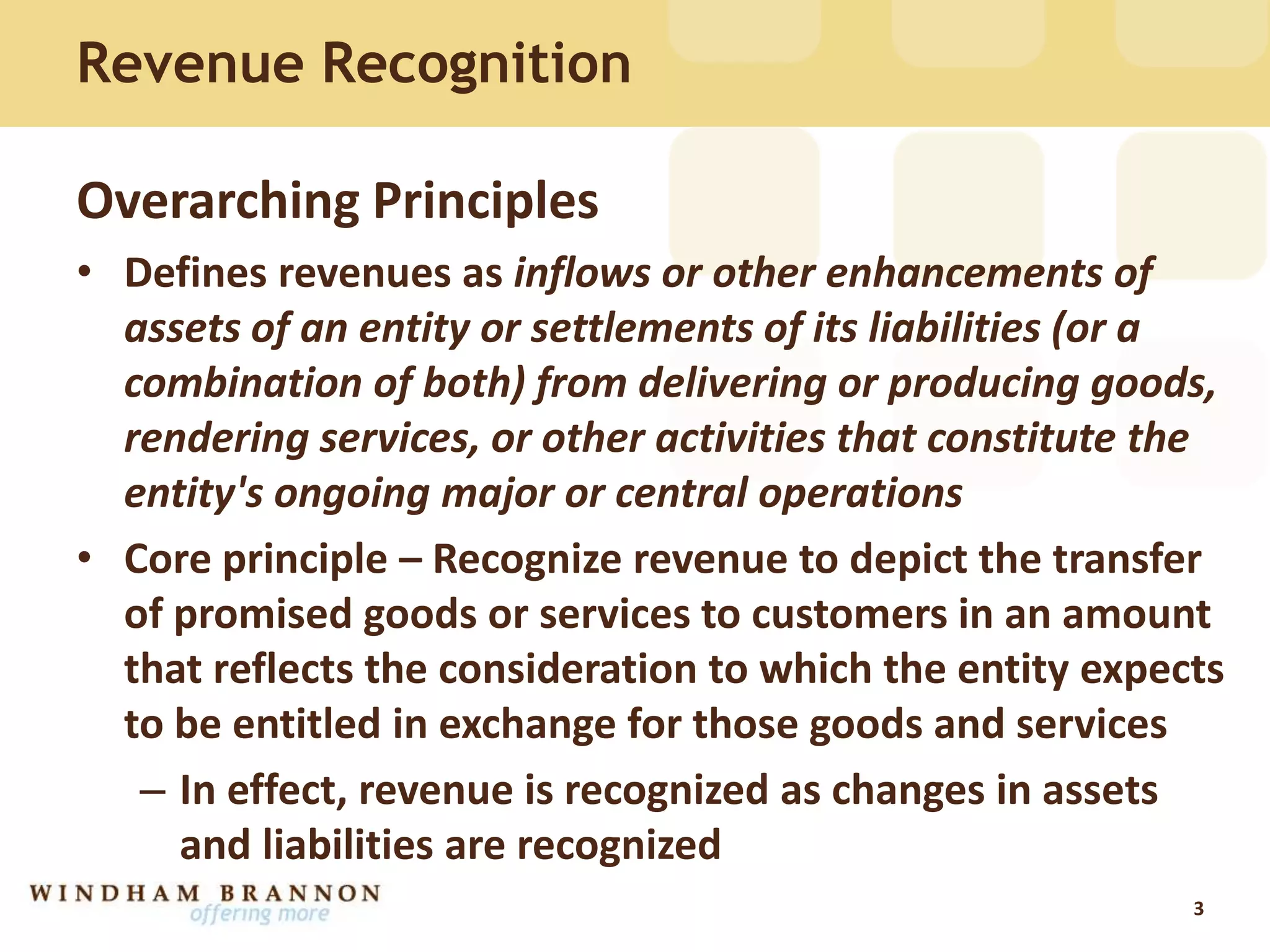 Revenue Recognition
Overarching Principles
• Defines revenues as inflows or other enhancements of
assets of an entity or settlements of its liabilities (or a
combination of both) from delivering or producing goods,
rendering services, or other activities that constitute the
entity's ongoing major or central operations
• Core principle – Recognize revenue to depict the transfer
of promised goods or services to customers in an amount
that reflects the consideration to which the entity expects
to be entitled in exchange for those goods and services
– In effect, revenue is recognized as changes in assets
and liabilities are recognized
3
 