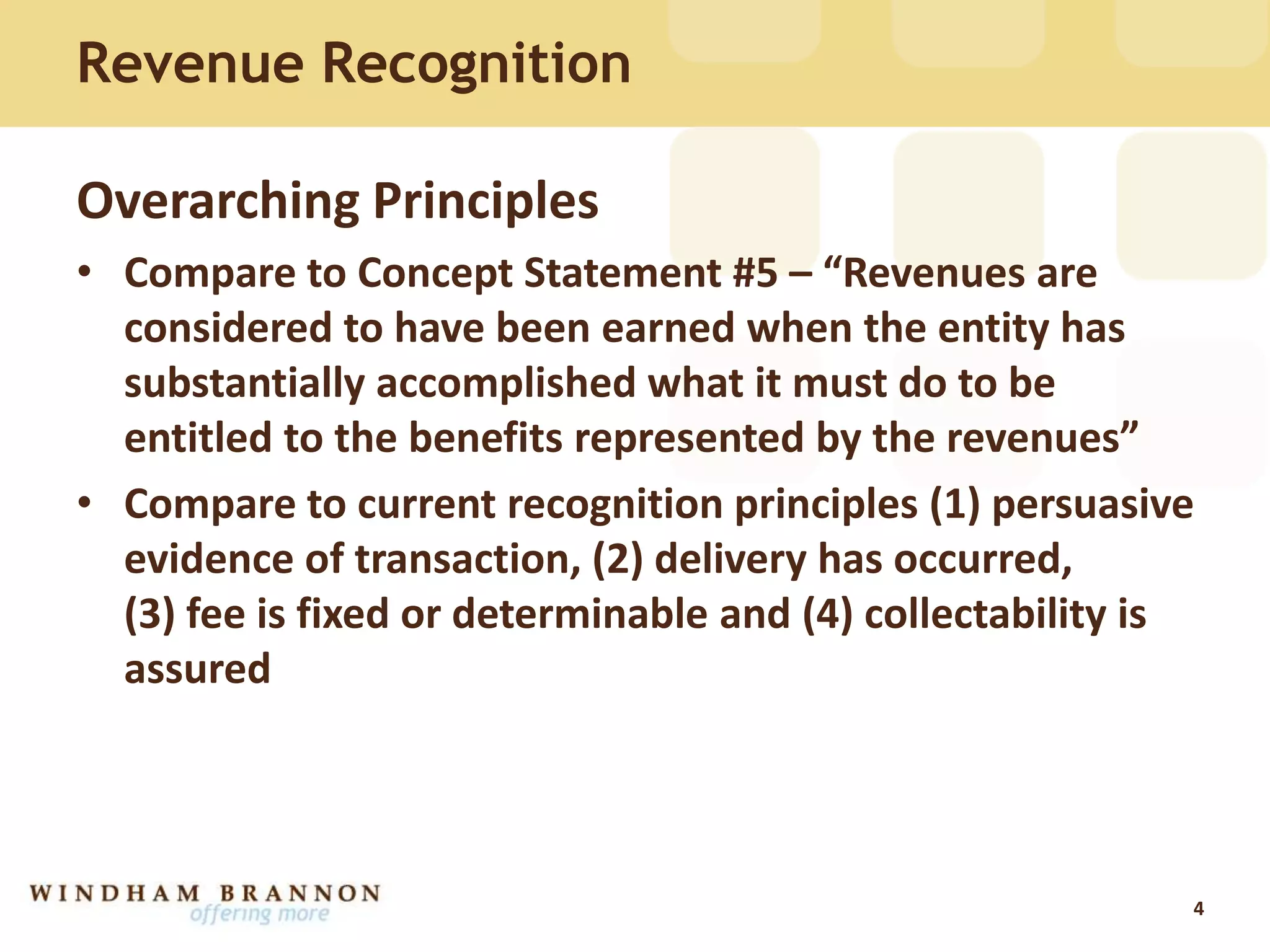 Revenue Recognition
Overarching Principles
• Compare to Concept Statement #5 – “Revenues are
considered to have been earned when the entity has
substantially accomplished what it must do to be
entitled to the benefits represented by the revenues”
• Compare to current recognition principles (1) persuasive
evidence of transaction, (2) delivery has occurred,
(3) fee is fixed or determinable and (4) collectability is
assured
4
 