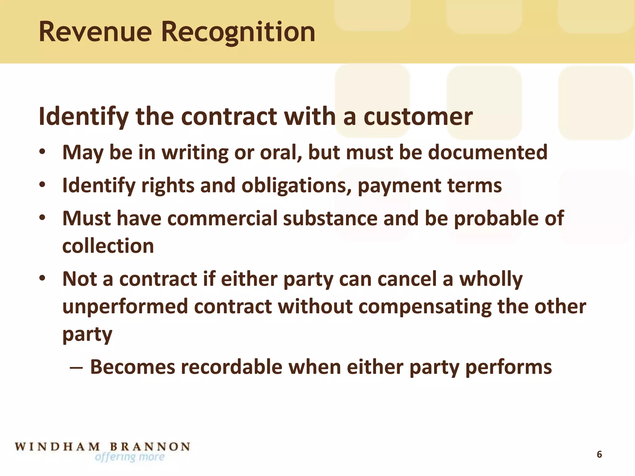 Revenue Recognition
Identify the contract with a customer
• May be in writing or oral, but must be documented
• Identify rights and obligations, payment terms
• Must have commercial substance and be probable of
collection
• Not a contract if either party can cancel a wholly
unperformed contract without compensating the other
party
– Becomes recordable when either party performs
6
 