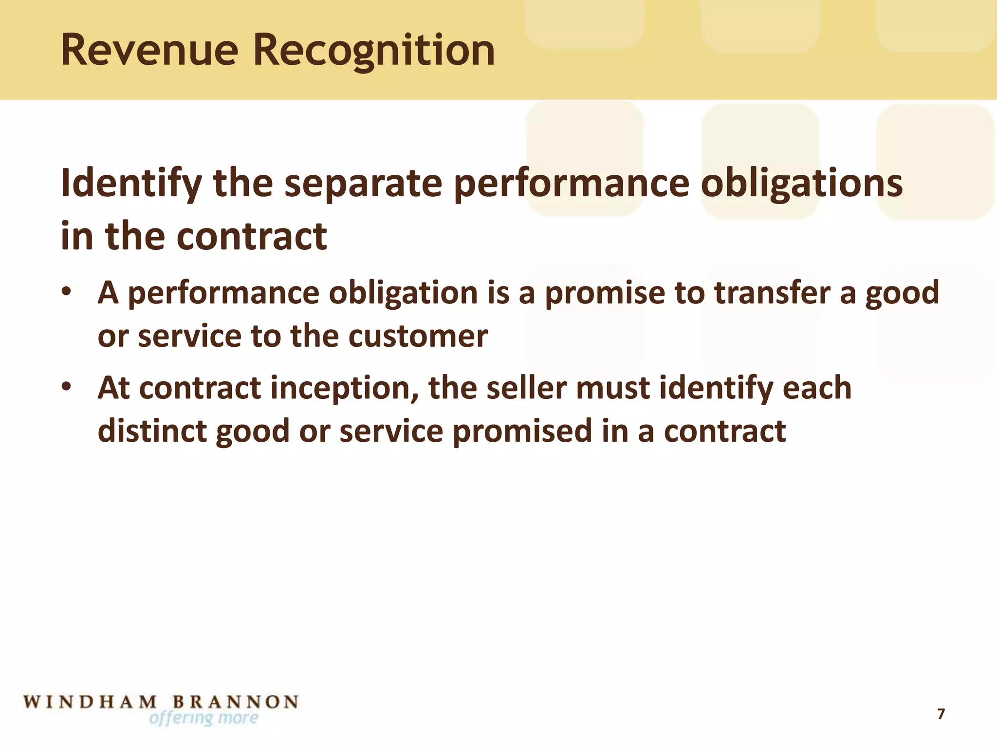 Identify the separate performance obligations
in the contract
• A performance obligation is a promise to transfer a good
or service to the customer
• At contract inception, the seller must identify each
distinct good or service promised in a contract
7
Revenue Recognition
 