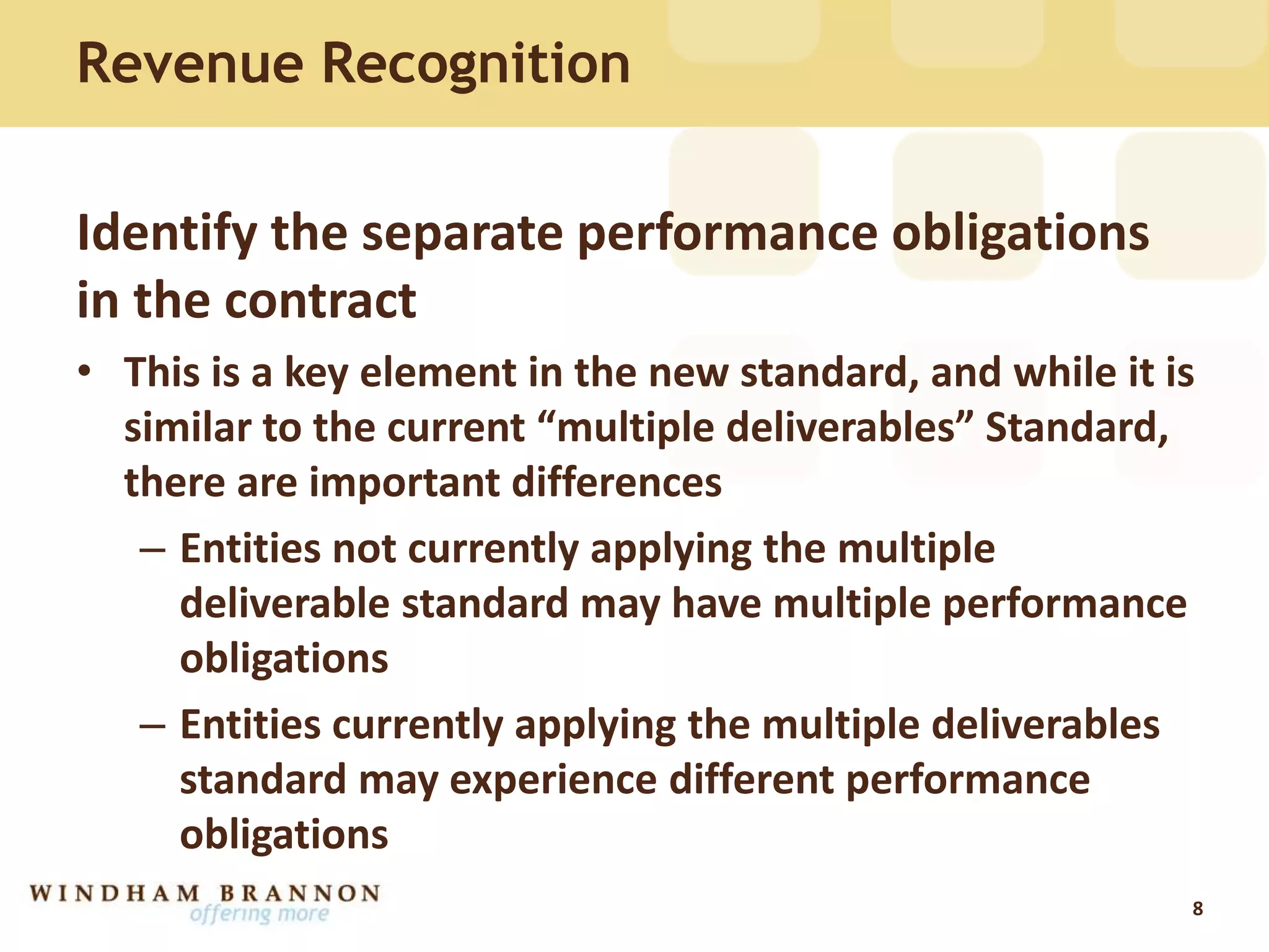 Identify the separate performance obligations
in the contract
• This is a key element in the new standard, and while it is
similar to the current “multiple deliverables” Standard,
there are important differences
– Entities not currently applying the multiple
deliverable standard may have multiple performance
obligations
– Entities currently applying the multiple deliverables
standard may experience different performance
obligations
8
Revenue Recognition
 