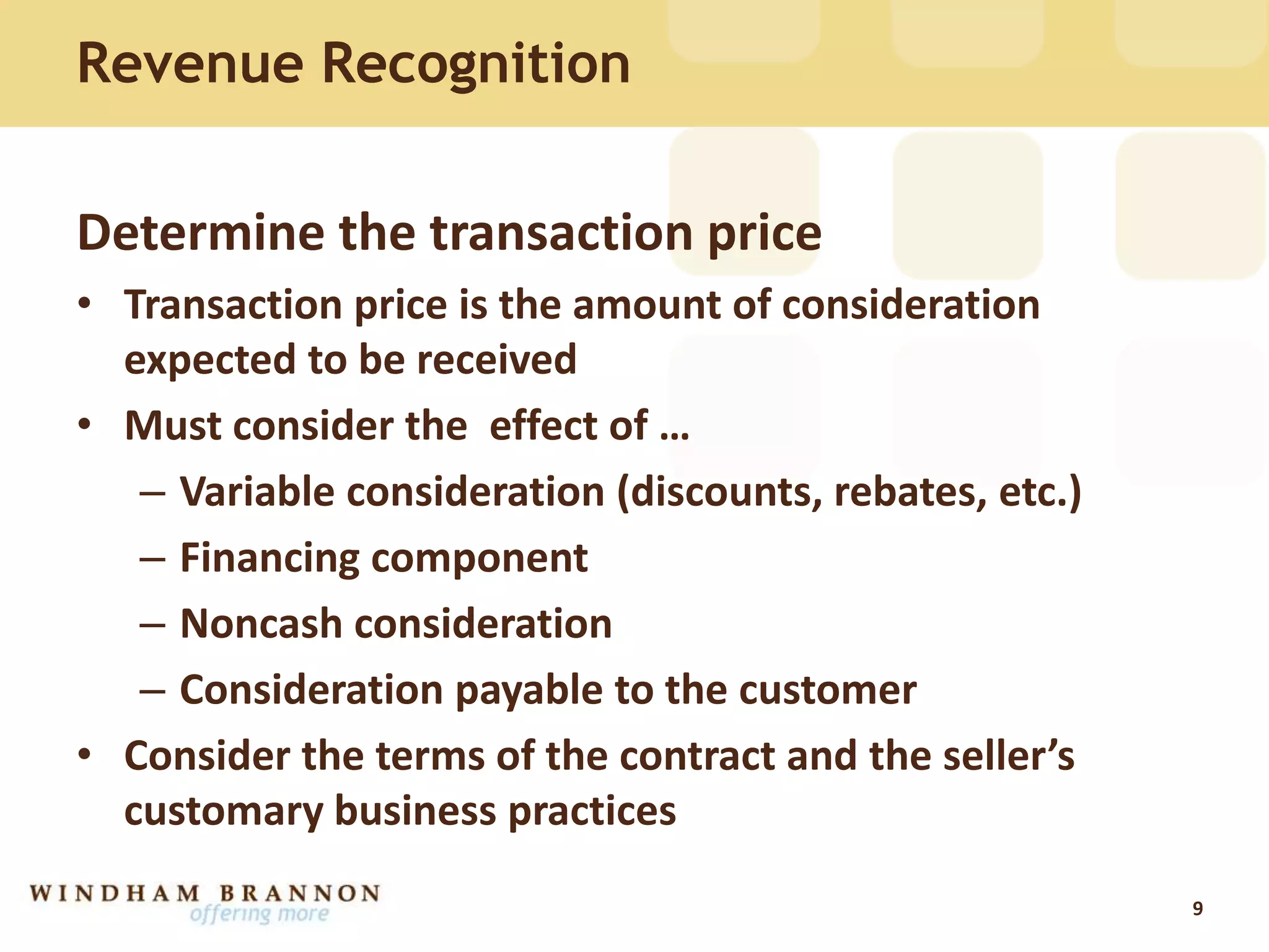 Revenue Recognition
Determine the transaction price
• Transaction price is the amount of consideration
expected to be received
• Must consider the effect of …
– Variable consideration (discounts, rebates, etc.)
– Financing component
– Noncash consideration
– Consideration payable to the customer
• Consider the terms of the contract and the seller’s
customary business practices
9
 