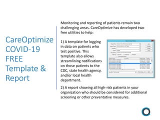 CareOptimize
COVID-19
FREE
Template &
Report
Monitoring and reporting of patients remain two
challenging areas. CareOptimize has developed two
free utilities to help:
1) A template for logging
in data on patients who
test positive. This
template also allows
streamlining notifications
on those patients to the
CDC, state health agency,
and/or local health
department.
2) A report showing all high-risk patients in your
organization who should be considered for additional
screening or other preventative measures.
 