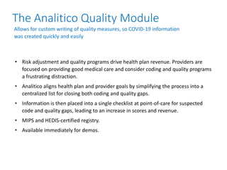 The Analitico Quality Module
• Risk adjustment and quality programs drive health plan revenue. Providers are
focused on providing good medical care and consider coding and quality programs
a frustrating distraction.
• Analitico aligns health plan and provider goals by simplifying the process into a
centralized list for closing both coding and quality gaps.
• Information is then placed into a single checklist at point-of-care for suspected
code and quality gaps, leading to an increase in scores and revenue.
• MIPS and HEDIS-certified registry.
• Available immediately for demos.
Allows for custom writing of quality measures, so COVID-19 information
was created quickly and easily
 