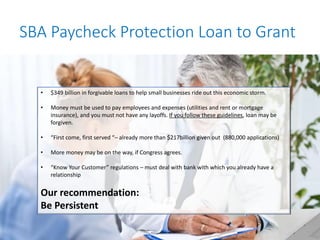 SBA Paycheck Protection Loan to Grant
• $349 billion in forgivable loans to help small businesses ride out this economic storm.
• Money must be used to pay employees and expenses (utilities and rent or mortgage
insurance), and you must not have any layoffs. If you follow these guidelines, loan may be
forgiven.
• “First come, first served “– already more than $217billion given out (880,000 applications)
• More money may be on the way, if Congress agrees.
• “Know Your Customer” regulations – must deal with bank with which you already have a
relationship
Our recommendation:
Be Persistent
 