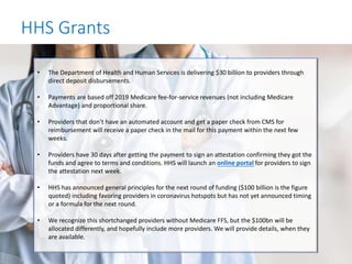 HHS Grants
• The Department of Health and Human Services is delivering $30 billion to providers through
direct deposit disbursements.
• Payments are based off 2019 Medicare fee-for-service revenues (not including Medicare
Advantage) and proportional share.
• Providers that don’t have an automated account and get a paper check from CMS for
reimbursement will receive a paper check in the mail for this payment within the next few
weeks.
• Providers have 30 days after getting the payment to sign an attestation confirming they got the
funds and agree to terms and conditions. HHS will launch an online portal for providers to sign
the attestation next week.
• HHS has announced general principles for the next round of funding ($100 billion is the figure
quoted) including favoring providers in coronavirus hotspots but has not yet announced timing
or a formula for the next round.
• We recognize this shortchanged providers without Medicare FFS, but the $100bn will be
allocated differently, and hopefully include more providers. We will provide details, when they
are available.
 