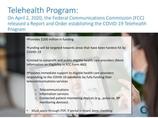 Telehealth Program:
On April 2, 2020, the Federal Communications Commission (FCC)
released a Report and Order establishing the COVID-19 Telehealth
Program
•Provides $200 million in funding
•Funding will be targeted towards areas that have been hardest hit by
COVID–19
•Limited to nonprofit and public eligible health care providers (More
information on Eligibility in FCC Form 460)
•Provides immediate support to eligible health care providers
responding to the COVID-19 pandemic by fully funding their
telecommunications services
o Telecommunications
o Information services
o Connected patient monitoring devices (e.g., pulse-ox, BP
monitoring devices)
• Must apply through PDF. If portal is down, keep checking.
 