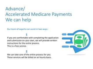 Advance/
Accelerated Medicare Payments
We can help
Our team of experts can assist in two ways:
If you are comfortable with completing the application
and submission on your own, we will provide written
instructions for the entire process.
This is a free service.
We can take care of the entire process for you.
These services will be billed on an hourly basis.
 