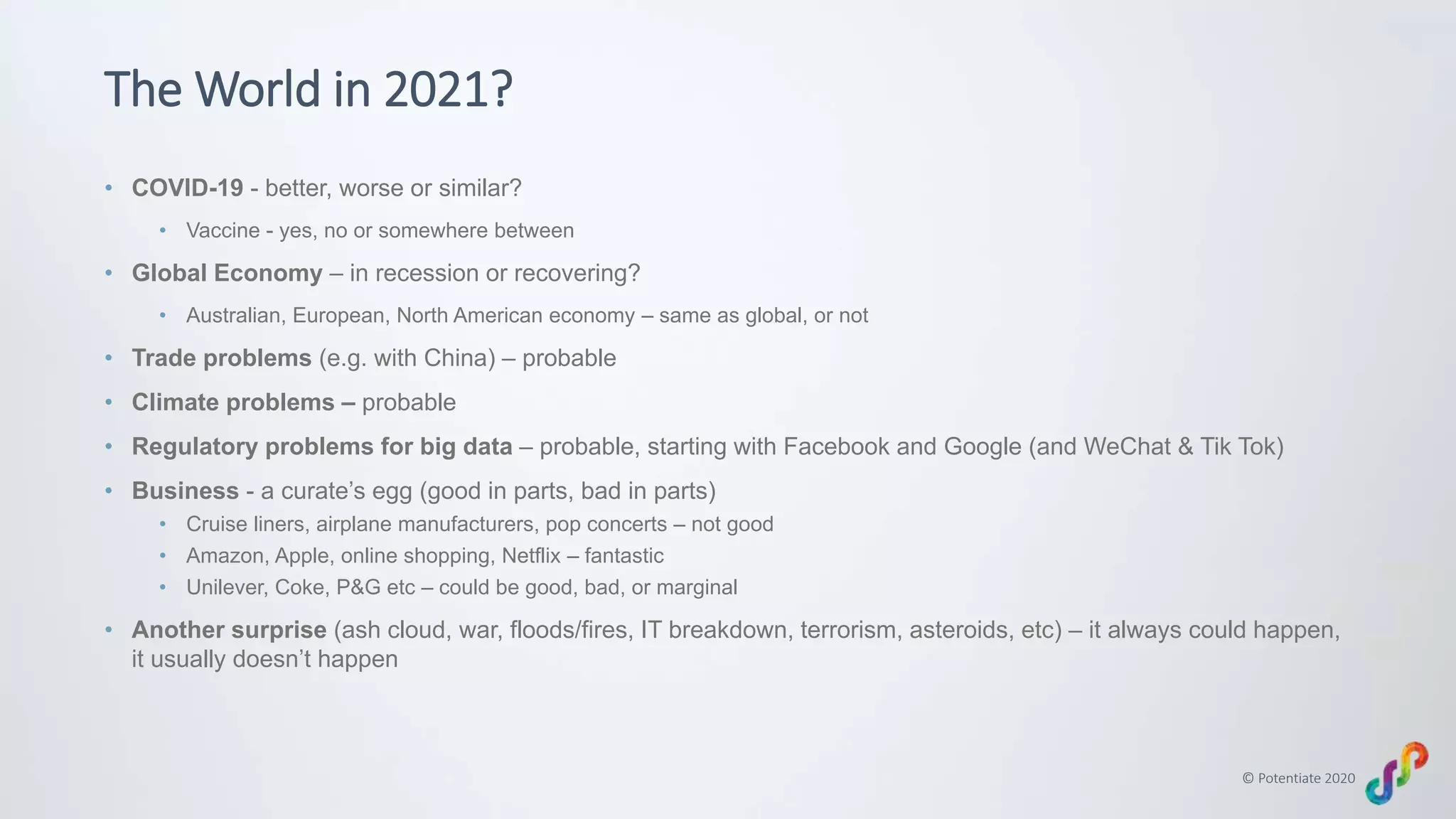 © Potentiate 2020
The World in 2021?
• COVID-19 - better, worse or similar?
• Vaccine - yes, no or somewhere between
• Global Economy – in recession or recovering?
• Australian, European, North American economy – same as global, or not
• Trade problems (e.g. with China) – probable
• Climate problems – probable
• Regulatory problems for big data – probable, starting with Facebook and Google (and WeChat & Tik Tok)
• Business - a curate’s egg (good in parts, bad in parts)
• Cruise liners, airplane manufacturers, pop concerts – not good
• Amazon, Apple, online shopping, Netflix – fantastic
• Unilever, Coke, P&G etc – could be good, bad, or marginal
• Another surprise (ash cloud, war, floods/fires, IT breakdown, terrorism, asteroids, etc) – it always could happen,
it usually doesn’t happen
 