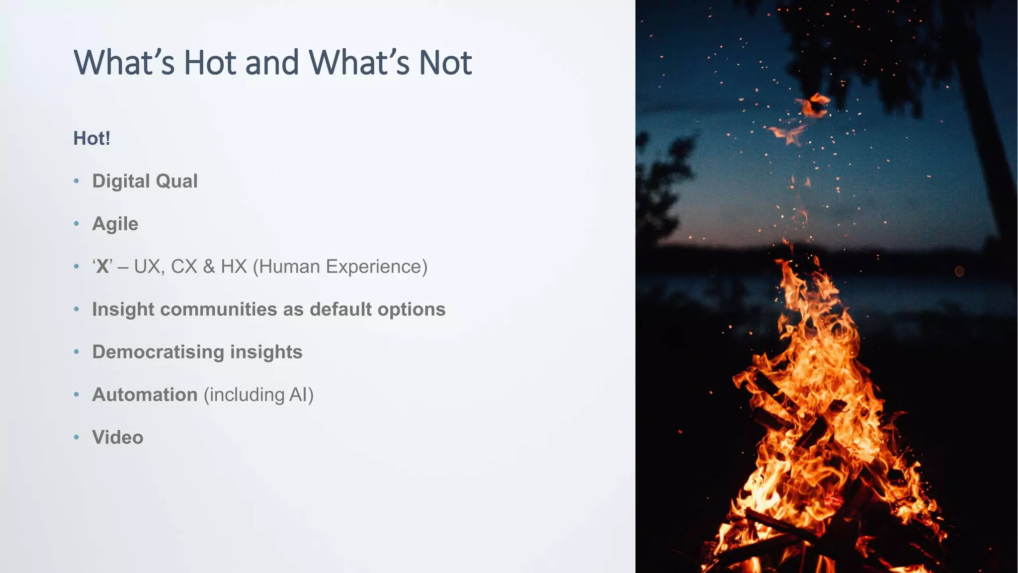 © Potentiate 2020
What’s Hot and What’s Not
Hot!
• Digital Qual
• Agile
• ‘X’ – UX, CX & HX (Human Experience)
• Insight communities as default options
• Democratising insights
• Automation (including AI)
• Video
 