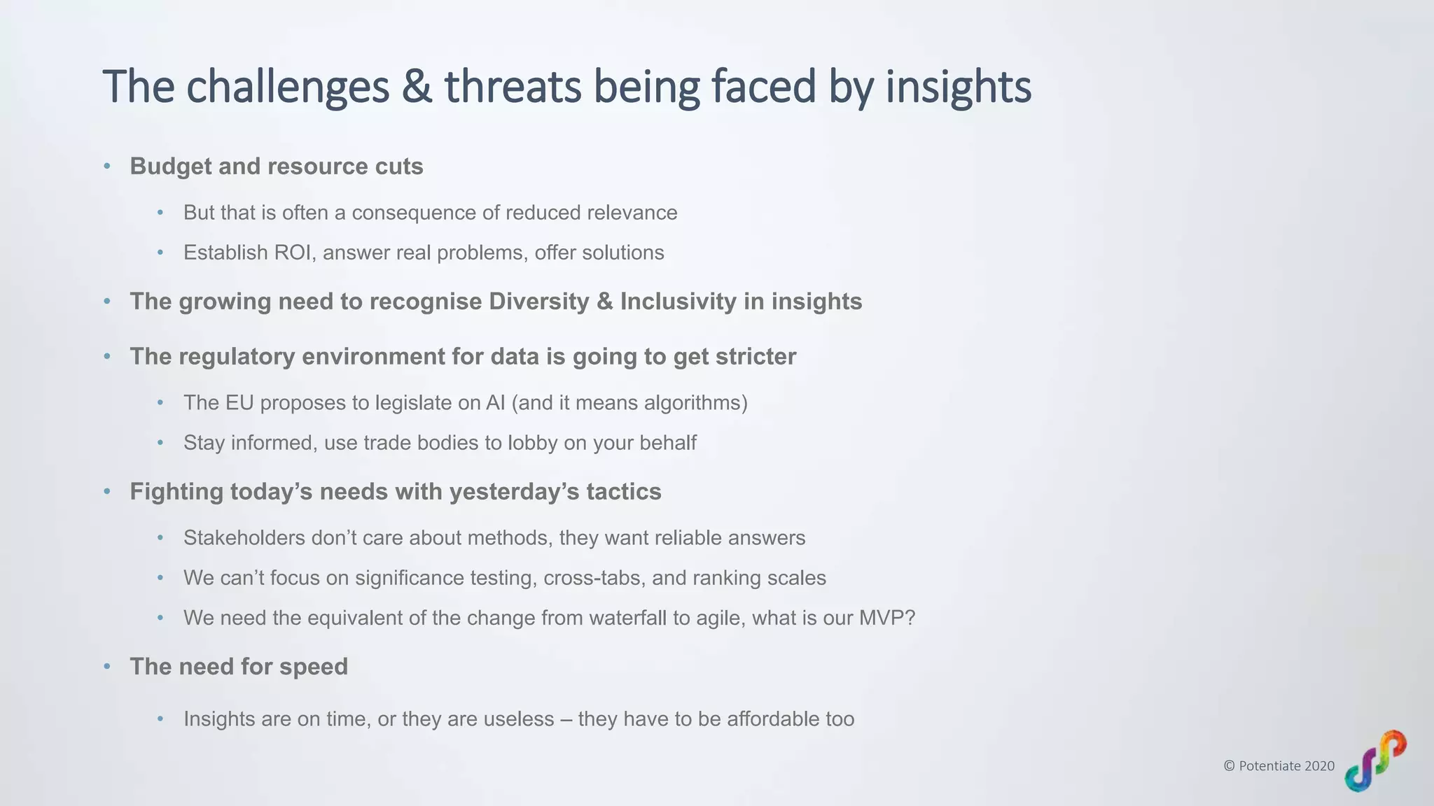 © Potentiate 2020
The challenges & threats being faced by insights
• Budget and resource cuts
• But that is often a consequence of reduced relevance
• Establish ROI, answer real problems, offer solutions
• The growing need to recognise Diversity & Inclusivity in insights
• The regulatory environment for data is going to get stricter
• The EU proposes to legislate on AI (and it means algorithms)
• Stay informed, use trade bodies to lobby on your behalf
• Fighting today’s needs with yesterday’s tactics
• Stakeholders don’t care about methods, they want reliable answers
• We can’t focus on significance testing, cross-tabs, and ranking scales
• We need the equivalent of the change from waterfall to agile, what is our MVP?
• The need for speed
• Insights are on time, or they are useless – they have to be affordable too
 
