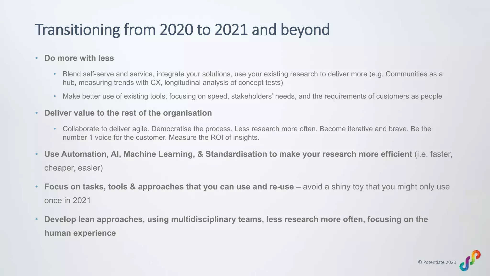 © Potentiate 2020
Transitioning from 2020 to 2021 and beyond
• Do more with less
• Blend self-serve and service, integrate your solutions, use your existing research to deliver more (e.g. Communities as a
hub, measuring trends with CX, longitudinal analysis of concept tests)
• Make better use of existing tools, focusing on speed, stakeholders’ needs, and the requirements of customers as people
• Deliver value to the rest of the organisation
• Collaborate to deliver agile. Democratise the process. Less research more often. Become iterative and brave. Be the
number 1 voice for the customer. Measure the ROI of insights.
• Use Automation, AI, Machine Learning, & Standardisation to make your research more efficient (i.e. faster,
cheaper, easier)
• Focus on tasks, tools & approaches that you can use and re-use – avoid a shiny toy that you might only use
once in 2021
• Develop lean approaches, using multidisciplinary teams, less research more often, focusing on the
human experience
 