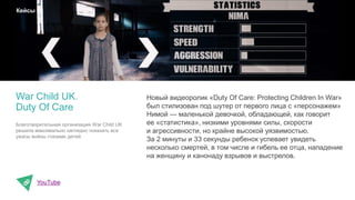 Новый видеоролик «Duty Of Care: Protecting Children In War»
был стилизован под шутер от первого лица с «персонажем»
Нимой — маленькой девочкой, обладающей, как говорит
ее «статистика», низкими уровнями силы, скорости
и агрессивности, но крайне высокой уязвимостью.
За 2 минуты и 33 секунды ребенок успевает увидеть
несколько смертей, в том числе и гибель ее отца, нападение
на женщину и канонаду взрывов и выстрелов.
YouTube
War Child UK.
Duty Of Care
Кейсы
Благотворительная организация War Child UK
решила максимально наглядно показать все
ужасы войны глазами детей.
 