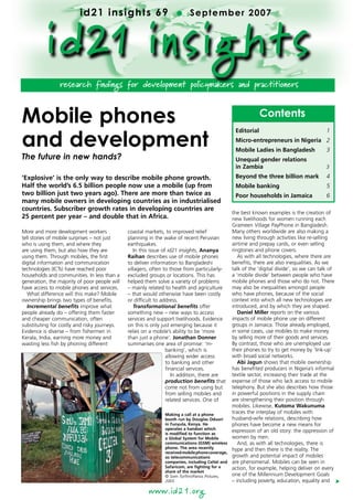 id21 insights 69                          l      September 2007



          i d21 insights
                 research findings for development policymakers and practitioners



Mobile phones                                                                                                Contents

and development
                                                                                                  Editorial	                                1
                                                                                                  Micro-entrepreneurs in Nigeria	 2
                                                                                                  Mobile Ladies in Bangladesh	              3
The future in new hands?                                                                          Unequal gender relations
                                                                                                  in Zambia	                                3

‘Explosive’ is the only way to describe mobile phone growth.                                      Beyond the three billion mark	            4
Half the world’s 6.5 billion people now use a mobile (up from                                     Mobile banking	                           5
two billion just two years ago). There are more than twice as                                     Poor households in Jamaica	               6
many mobile owners in developing countries as in industrialised
countries. Subscriber growth rates in developing countries are
                                                                                                 the best known examples is the creation of
25 percent per year – and double that in Africa.                                                 new livelihoods for women running each
                                                                                                 Grameen Village PayPhone in Bangladesh.
More and more development workers              coastal markets, to improved relief               Many others worldwide are also making a
tell stories of mobile surprises – not just    planning in the wake of recent Peruvian           new living through activities like re-selling
who is using them, and where they              earthquakes.                                      airtime and prepay cards, or even selling
are using them, but also how they are             In this issue of id21 insights, Ananya         ringtones and phone covers.
using them. Through mobiles, the first         Raihan describes use of mobile phones                As with all technologies, where there are
digital information and communication          to deliver information to Bangladeshi             benefits, there are also inequalities. As we
technologies (ICTs) have reached poor          villagers, often to those from particularly-      talk of the ‘digital divide’, so we can talk of
households and communities. In less than a     excluded groups or locations. This has            a ‘mobile divide’ between people who have
generation, the majority of poor people will   helped them solve a variety of problems           mobile phones and those who do not. There
have access to mobile phones and services.     – mainly related to health and agriculture        may also be inequalities amongst people
   What difference will this make? Mobile      – that would otherwise have been costly           who have phones, because of the social
ownership brings two types of benefits.        or difficult to address.                          context into which all new technologies are
   Incremental benefits improve what              Transformational benefits offer                introduced, and by which they are shaped.
people already do – offering them faster       something new – new ways to access                   Daniel Miller reports on the various
and cheaper communication, often               services and support livelihoods. Evidence        impacts of mobile phone use on different
substituting for costly and risky journeys.    on this is only just emerging because it          groups in Jamaica. Those already employed,
Evidence is diverse – from fishermen in        relies on a mobile’s ability to be ‘more          in some cases, use mobiles to make money
Kerala, India, earning more money and          than just a phone’. Jonathan Donner               by selling more of their goods and services.
wasting less fish by phoning different         summarises one area of promise: ‘m-               By contrast, those who are unemployed use
                                                                  banking’, which is             their phones to try to get money by ‘link-up’
                                                                  allowing wider access          with broad social networks.
                                                                  to banking and other              Abi Jagun shows that mobile ownership
                                                                  financial services.            has benefited producers in Nigeria’s informal
                                                                     In addition, there are      textile sector, increasing their trade at the
                                                                  production benefits that       expense of those who lack access to mobile
                                                                  come not from using but        telephony. But she also describes how those
                                                                  from selling mobiles and       in powerful positions in the supply chain
                                                                  related services. One of       are strengthening their position through
                                                                                                 mobiles. Likewise, Kutoma Wakunuma
                                                               Making a call at a phone
                                                                                                 traces the interplay of mobiles with
                                                               booth run by Douglas Oduori       husband-wife relations, describing how
                                                               in Funyula, Kenya. He             phones have become a new means for
                                                               operates a handset which
                                                               is modified to function as
                                                                                                 expression of an old story: the oppression of
                                                               a Global System for Mobile        women by men.
                                                               communications (GSM) wireless        And, as with all technologies, there is
                                                               phone. The area recently          hype and then there is the reality. The
                                                               received mobile phone coverage,
                                                               so telecommunications             growth and potential impact of mobiles
                                                               companies, including Celtel and   are phenomenal. Mobiles can be seen in
                                                               Safaricom, are fighting for a     action, for example, helping deliver on every
                                                               share of the market
                                                               © Sven Torfinn/Panos Pictures,    one of the Millennium Development Goals
                                                               2005                              – including poverty, education, equality and
                                                                                                                                                   t




                                                        www.id21.org
 