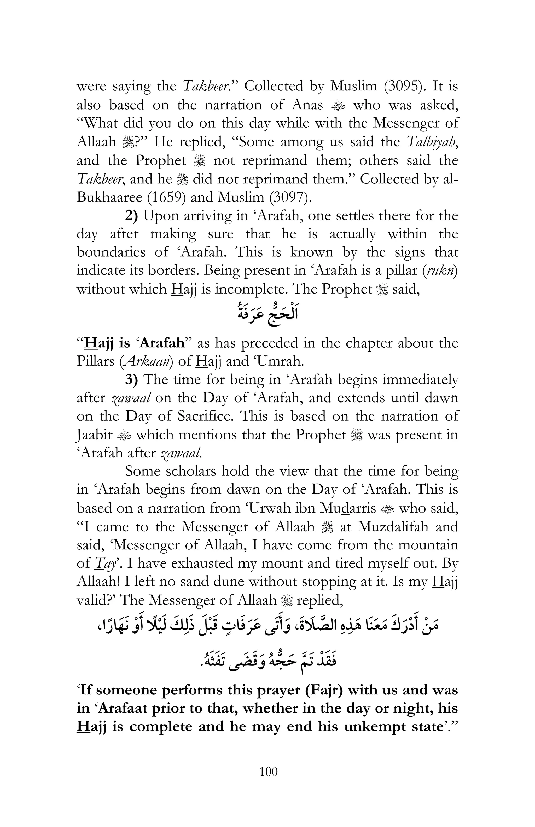 100
were saying the Takbeer.” Collected by Muslim (3095). It is
also based on the narration of Anas t who was asked,
“What did you do on this day while with the Messenger of
Allaah r?” He replied, “Some among us said the Talbiyah,
and the Prophet r not reprimand them; others said the
Takbeer, and he r did not reprimand them.” Collected by al-
Bukhaaree (1659) and Muslim (3097).
2) Upon arriving in ‘Arafah, one settles there for the
day after making sure that he is actually within the
boundaries of ‘Arafah. This is known by the signs that
indicate its borders. Being present in ‘Arafah is a pillar (rukn)
without which Hajj is incomplete. The Prophet r said,
¯
“Hajj is ‘Arafah” as has preceded in the chapter about the
Pillars (Arkaan) of Hajj and ‘Umrah.
3) The time for being in ‘Arafah begins immediately
after zawaal on the Day of ‘Arafah, and extends until dawn
on the Day of Sacrifice. This is based on the narration of
Jaabir t which mentions that the Prophet r was present in
‘Arafah after zawaal.
Some scholars hold the view that the time for being
in ‘Arafah begins from dawn on the Day of ‘Arafah. This is
based on a narration from ‘Urwah ibn Mudarris t who said,
“I came to the Messenger of Allaah r at Muzdalifah and
said, ‘Messenger of Allaah, I have come from the mountain
of Tay’. I have exhausted my mount and tired myself out. By
Allaah! I left no sand dune without stopping at it. Is my Hajj
valid?’ The Messenger of Allaah r replied,
¯ ,,
ï ï
‘If someone performs this prayer (Fajr) with us and was
in ‘Arafaat prior to that, whether in the day or night, his
Hajj is complete and he may end his unkempt state’.”
 