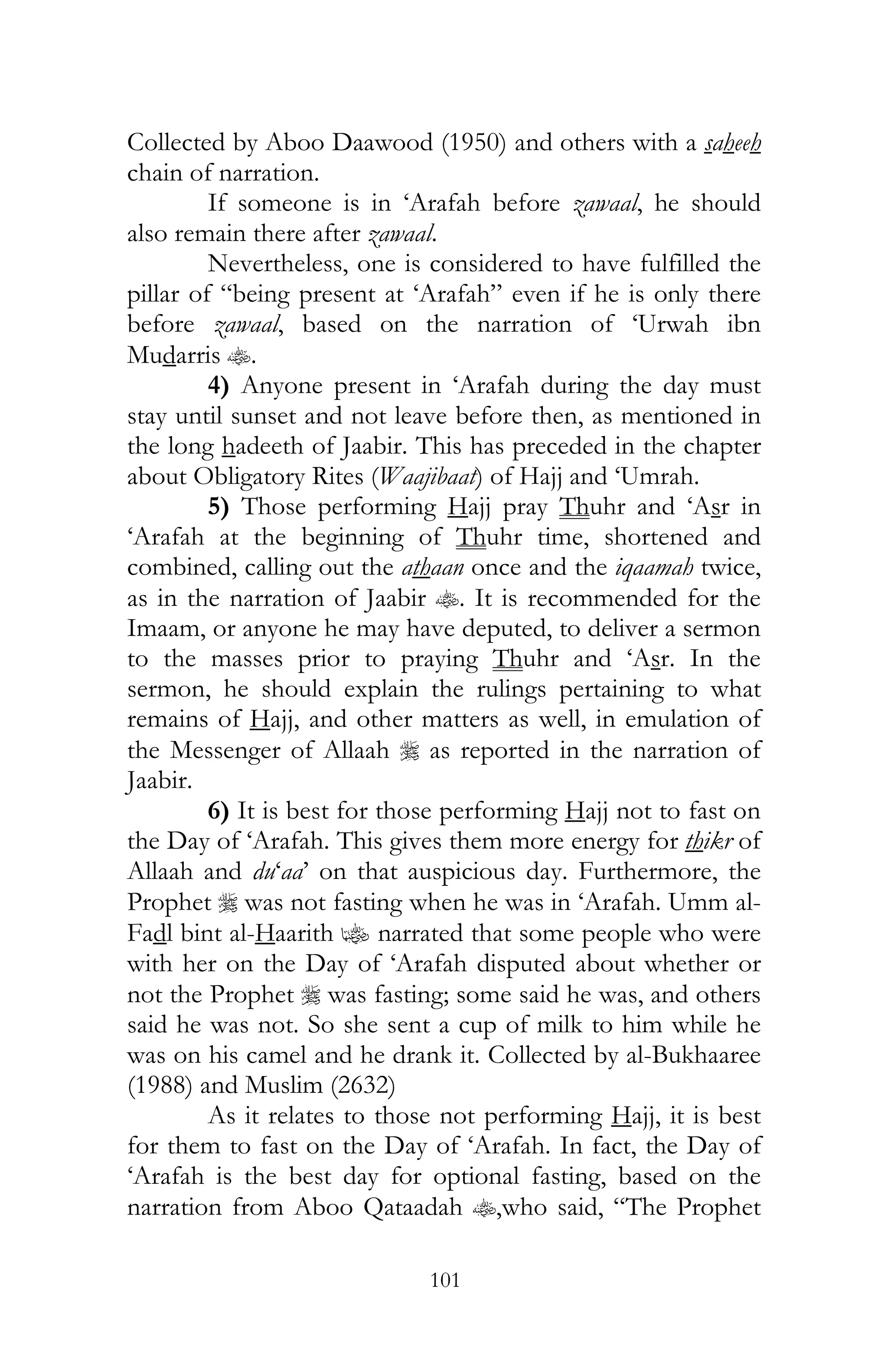 101
Collected by Aboo Daawood (1950) and others with a saheeh
chain of narration.
If someone is in ‘Arafah before zawaal, he should
also remain there after zawaal.
Nevertheless, one is considered to have fulfilled the
pillar of “being present at ‘Arafah” even if he is only there
before zawaal, based on the narration of ‘Urwah ibn
Mudarris t.
4) Anyone present in ‘Arafah during the day must
stay until sunset and not leave before then, as mentioned in
the long hadeeth of Jaabir. This has preceded in the chapter
about Obligatory Rites (Waajibaat) of Hajj and ‘Umrah.
5) Those performing Hajj pray Thuhr and ‘Asr in
‘Arafah at the beginning of Thuhr time, shortened and
combined, calling out the athaan once and the iqaamah twice,
as in the narration of Jaabir t. It is recommended for the
Imaam, or anyone he may have deputed, to deliver a sermon
to the masses prior to praying Thuhr and ‘Asr. In the
sermon, he should explain the rulings pertaining to what
remains of Hajj, and other matters as well, in emulation of
the Messenger of Allaah r as reported in the narration of
Jaabir.
6) It is best for those performing Hajj not to fast on
the Day of ‘Arafah. This gives them more energy for thikr of
Allaah and du‘aa’ on that auspicious day. Furthermore, the
Prophet r was not fasting when he was in ‘Arafah. Umm al-
Fadl bint al-Haarith z narrated that some people who were
with her on the Day of ‘Arafah disputed about whether or
not the Prophet r was fasting; some said he was, and others
said he was not. So she sent a cup of milk to him while he
was on his camel and he drank it. Collected by al-Bukhaaree
(1988) and Muslim (2632)
As it relates to those not performing Hajj, it is best
for them to fast on the Day of ‘Arafah. In fact, the Day of
‘Arafah is the best day for optional fasting, based on the
narration from Aboo Qataadah t,who said, “The Prophet
 