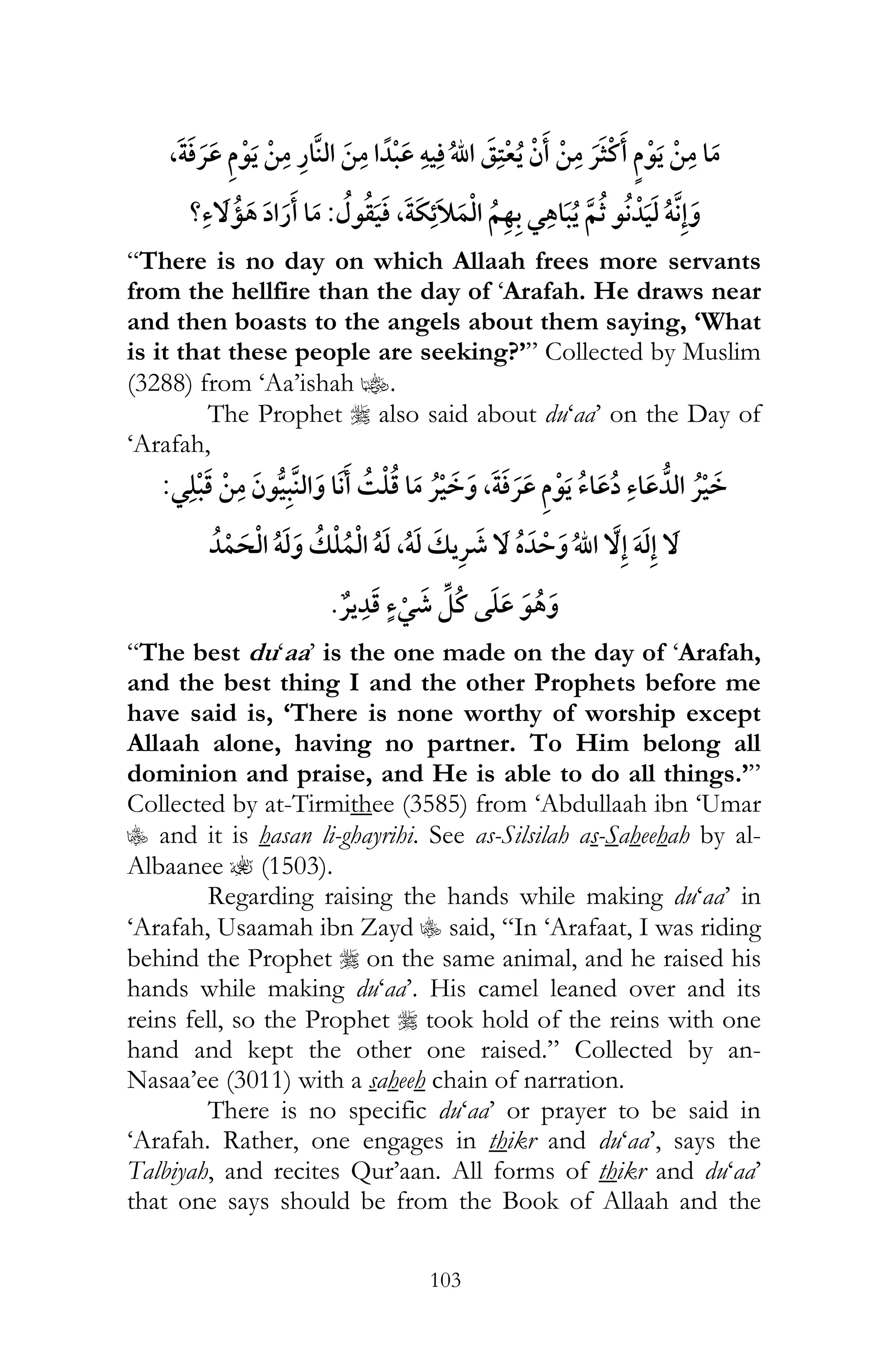 103
, ¯ ï ¯
, ¯ ï:?
“There is no day on which Allaah frees more servants
from the hellfire than the day of ‘Arafah. He draws near
and then boasts to the angels about them saying, ‘What
is it that these people are seeking?’” Collected by Muslim
(3288) from ‘Aa’ishah z.
The Prophet r also said about du‘aa’ on the Day of
‘Arafah,
¯ ¯ ¯ , ¯ ¯:
ï ï ,ï ¯ ï
¯ ¯
“The best du‘aa’ is the one made on the day of ‘Arafah,
and the best thing I and the other Prophets before me
have said is, ‘There is none worthy of worship except
Allaah alone, having no partner. To Him belong all
dominion and praise, and He is able to do all things.’”
Collected by at-Tirmithee (3585) from ‘Abdullaah ibn ‘Umar
C and it is hasan li-ghayrihi. See as-Silsilah as-Saheehah by al-
Albaanee ? (1503).
Regarding raising the hands while making du‘aa’ in
‘Arafah, Usaamah ibn Zayd C said, “In ‘Arafaat, I was riding
behind the Prophet r on the same animal, and he raised his
hands while making du‘aa’. His camel leaned over and its
reins fell, so the Prophet r took hold of the reins with one
hand and kept the other one raised.” Collected by an-
Nasaa’ee (3011) with a saheeh chain of narration.
There is no specific du‘aa’ or prayer to be said in
‘Arafah. Rather, one engages in thikr and du‘aa’, says the
Talbiyah, and recites Qur’aan. All forms of thikr and du‘aa’
that one says should be from the Book of Allaah and the
 