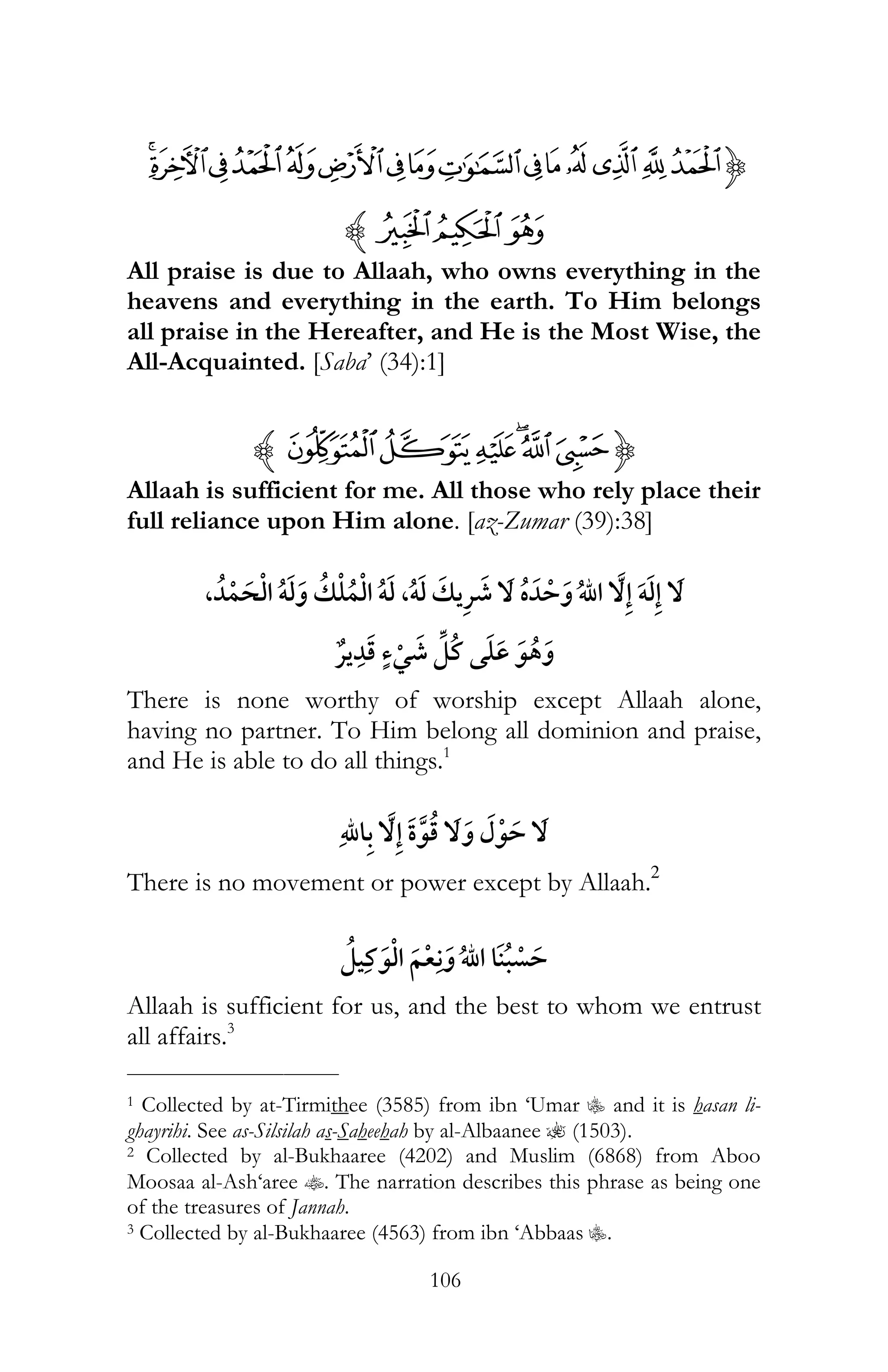 106
{ONMLKJIHGFEDCBA
R QPz
All praise is due to Allaah, who owns everything in the
heavens and everything in the earth. To Him belongs
all praise in the Hereafter, and He is the Most Wise, the
All-Acquainted. [Saba’ (34):1]
{½¼»º¹ ¸z
Allaah is sufficient for me. All those who rely place their
full reliance upon Him alone. [az-Zumar (39):38]
, ï ï ,ï ¯ ï
¯ ¯
There is none worthy of worship except Allaah alone,
having no partner. To Him belong all dominion and praise,
and He is able to do all things.1
There is no movement or power except by Allaah.2
Allaah is sufficient for us, and the best to whom we entrust
all affairs.3
___________________________
1 Collected by at-Tirmithee (3585) from ibn ‘Umar C and it is hasan li-
ghayrihi. See as-Silsilah as-Saheehah by al-Albaanee ? (1503).
2 Collected by al-Bukhaaree (4202) and Muslim (6868) from Aboo
Moosaa al-Ash‘aree t. The narration describes this phrase as being one
of the treasures of Jannah.
3 Collected by al-Bukhaaree (4563) from ibn ‘Abbaas C.
 