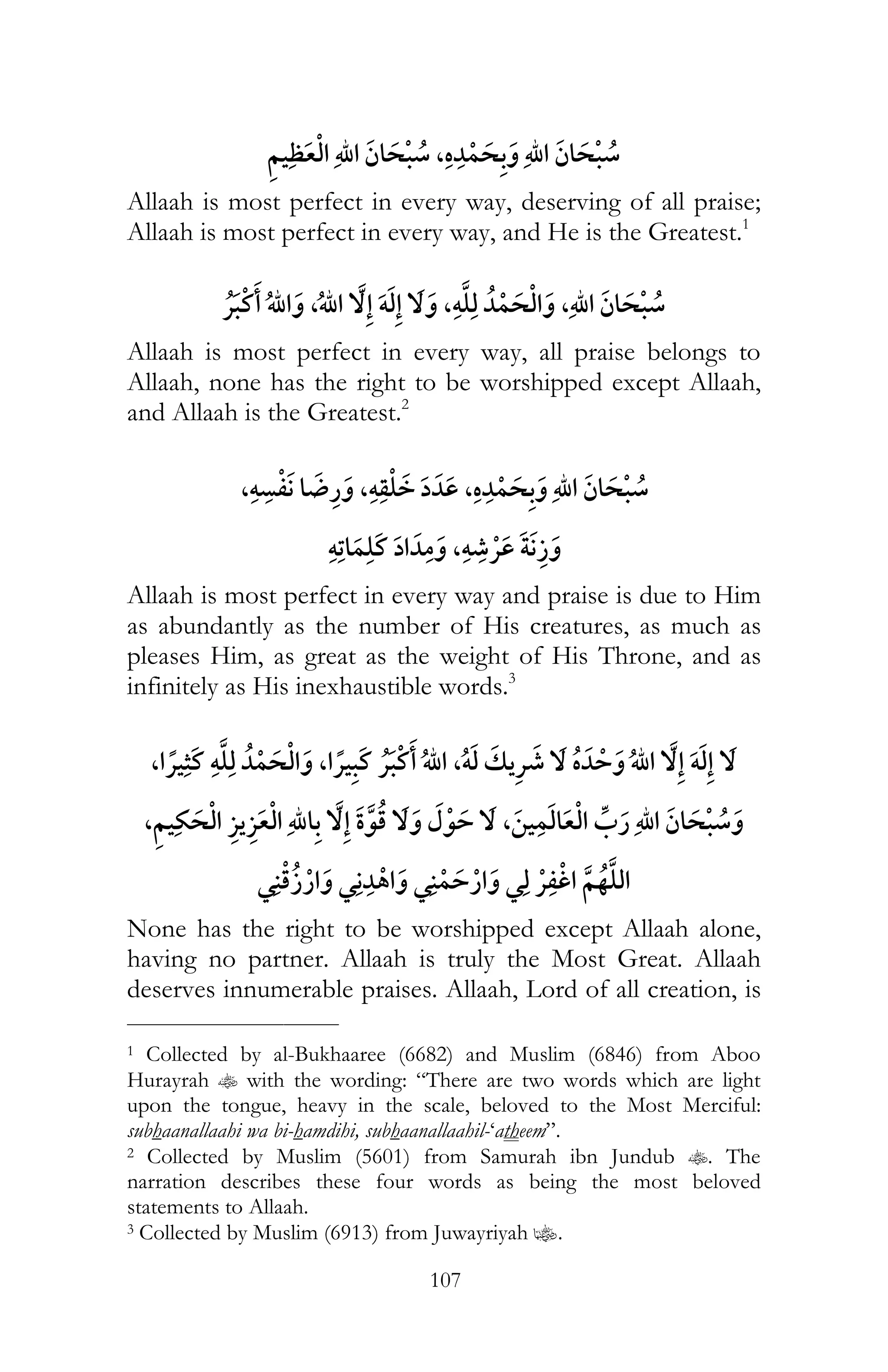 107
,
Allaah is most perfect in every way, deserving of all praise;
Allaah is most perfect in every way, and He is the Greatest.1
¯ , ï ,ï ,
Allaah is most perfect in every way, all praise belongs to
Allaah, none has the right to be worshipped except Allaah,
and Allaah is the Greatest.2
,ï ,ï ,
ï ,ï ¯
Allaah is most perfect in every way and praise is due to Him
as abundantly as the number of His creatures, as much as
pleases Him, as great as the weight of His Throne, and as
infinitely as His inexhaustible words.3
, ¯ ï , ¯ ¯ ,ï ¯ ï
,,
¯ ¯ ¯ ¯ ¯
None has the right to be worshipped except Allaah alone,
having no partner. Allaah is truly the Most Great. Allaah
deserves innumerable praises. Allaah, Lord of all creation, is
___________________________
1 Collected by al-Bukhaaree (6682) and Muslim (6846) from Aboo
Hurayrah t with the wording: “There are two words which are light
upon the tongue, heavy in the scale, beloved to the Most Merciful:
subhaanallaahi wa bi-hamdihi, subhaanallaahil-‘atheem”.
2 Collected by Muslim (5601) from Samurah ibn Jundub t. The
narration describes these four words as being the most beloved
statements to Allaah.
3 Collected by Muslim (6913) from Juwayriyah z.
 