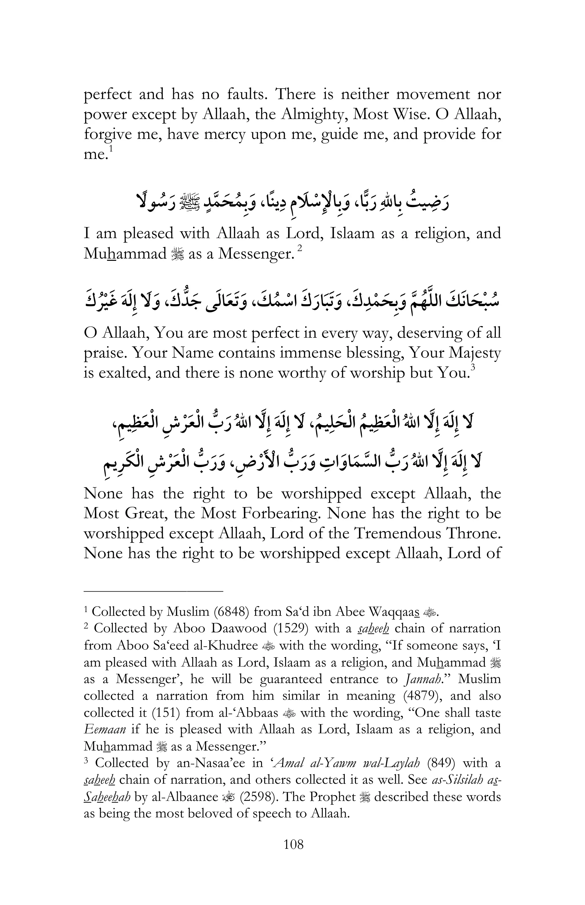 108
perfect and has no faults. There is neither movement nor
power except by Allaah, the Almighty, Most Wise. O Allaah,
forgive me, have mercy upon me, guide me, and provide for
me.1
, , ¯
I am pleased with Allaah as Lord, Islaam as a religion, and
Muhammad r as a Messenger.2
¯ ï , , ,
O Allaah, You are most perfect in every way, deserving of all
praise. Your Name contains immense blessing, Your Majesty
is exalted, and there is none worthy of worship but You.3
, ¯ ï , ï
¯ ¯ , ï
None has the right to be worshipped except Allaah, the
Most Great, the Most Forbearing. None has the right to be
worshipped except Allaah, Lord of the Tremendous Throne.
None has the right to be worshipped except Allaah, Lord of
___________________________
1 Collected by Muslim (6848) from Sa‘d ibn Abee Waqqaas t.
2 Collected by Aboo Daawood (1529) with a saheeh chain of narration
from Aboo Sa‘eed al-Khudree t with the wording, “If someone says, ‘I
am pleased with Allaah as Lord, Islaam as a religion, and Muhammad r
as a Messenger’, he will be guaranteed entrance to Jannah.” Muslim
collected a narration from him similar in meaning (4879), and also
collected it (151) from al-‘Abbaas t with the wording, “One shall taste
Eemaan if he is pleased with Allaah as Lord, Islaam as a religion, and
Muhammad r as a Messenger.”
3 Collected by an-Nasaa’ee in ‘Amal al-Yawm wal-Laylah (849) with a
saheeh chain of narration, and others collected it as well. See as-Silsilah as-
Saheehah by al-Albaanee ? (2598). The Prophet r described these words
as being the most beloved of speech to Allaah.
 