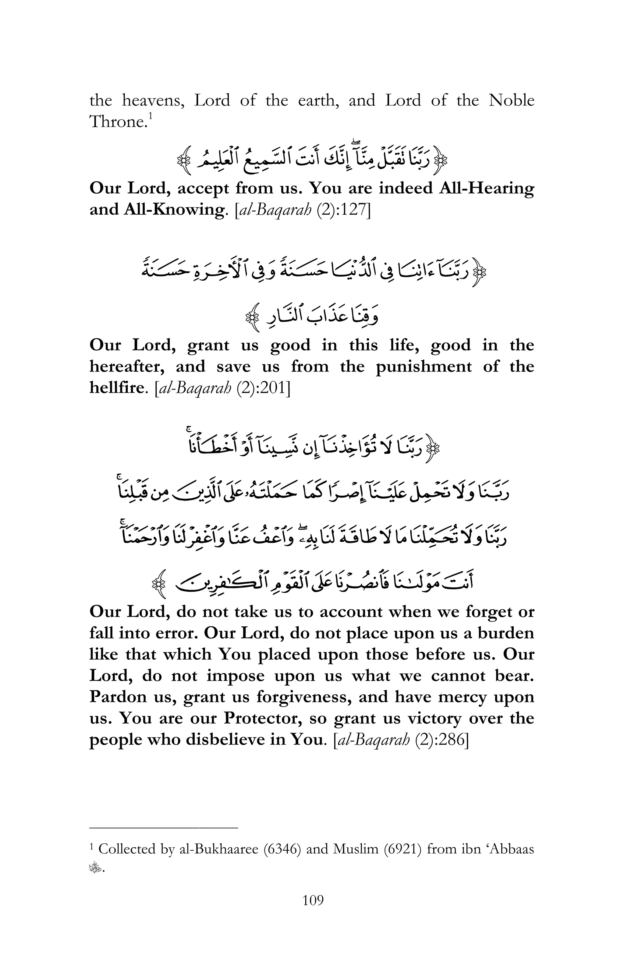 109
the heavens, Lord of the earth, and Lord of the Noble
Throne.1
{ONMLKJIHz
Our Lord, accept from us. You are indeed All-Hearing
and All-Knowing. [al-Baqarah (2):127]
{´³²±°¯®¬
¸¶µz
Our Lord, grant us good in this life, good in the
hereafter, and save us from the punishment of the
hellfire. [al-Baqarah (2):201]
{¾½¼»º¹¸¶
ÄÃÂÁÀ¿ÊÉÈÇÆÅ
ÙØ×ÖÕÔÓÒÑÐÏÎÍÌË
ßÞÝÜÛÚz
Our Lord, do not take us to account when we forget or
fall into error. Our Lord, do not place upon us a burden
like that which You placed upon those before us. Our
Lord, do not impose upon us what we cannot bear.
Pardon us, grant us forgiveness, and have mercy upon
us. You are our Protector, so grant us victory over the
people who disbelieve in You. [al-Baqarah (2):286]
___________________________
1 Collected by al-Bukhaaree (6346) and Muslim (6921) from ibn ‘Abbaas
C.
 