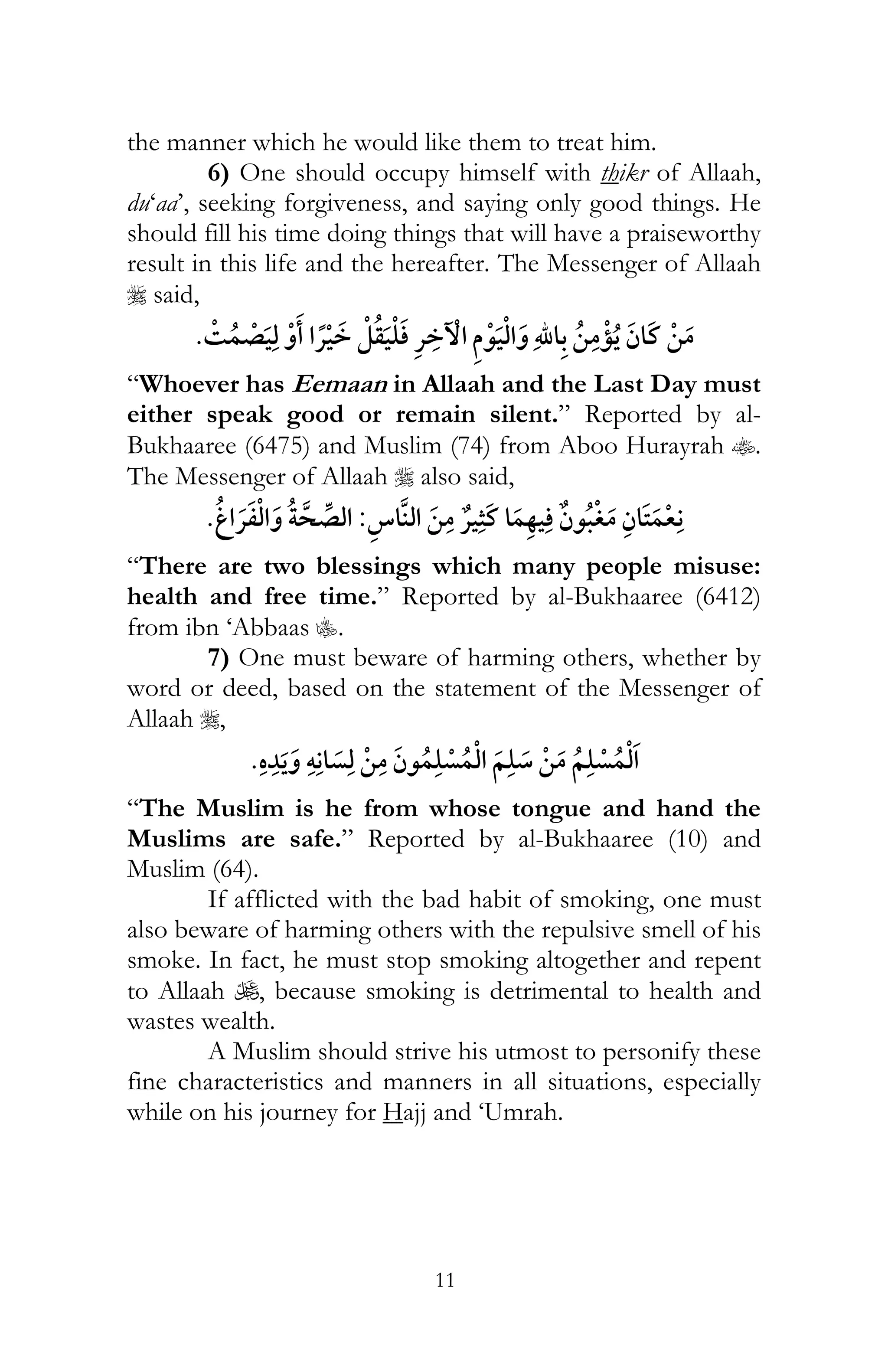 11
the manner which he would like them to treat him.
6) One should occupy himself with thikr of Allaah,
du‘aa’, seeking forgiveness, and saying only good things. He
should fill his time doing things that will have a praiseworthy
result in this life and the hereafter. The Messenger of Allaah
r said,
¯ ¯ ¯
“Whoever has Eemaan in Allaah and the Last Day must
either speak good or remain silent.” Reported by al-
Bukhaaree (6475) and Muslim (74) from Aboo Hurayrah t.
The Messenger of Allaah r also said,
¯:¯
“There are two blessings which many people misuse:
health and free time.” Reported by al-Bukhaaree (6412)
from ibn ‘Abbaas C.
7) One must beware of harming others, whether by
word or deed, based on the statement of the Messenger of
Allaah r,
ï
“The Muslim is he from whose tongue and hand the
Muslims are safe.” Reported by al-Bukhaaree (10) and
Muslim (64).
If afflicted with the bad habit of smoking, one must
also beware of harming others with the repulsive smell of his
smoke. In fact, he must stop smoking altogether and repent
to Allaah U, because smoking is detrimental to health and
wastes wealth.
A Muslim should strive his utmost to personify these
fine characteristics and manners in all situations, especially
while on his journey for Hajj and ‘Umrah.
 