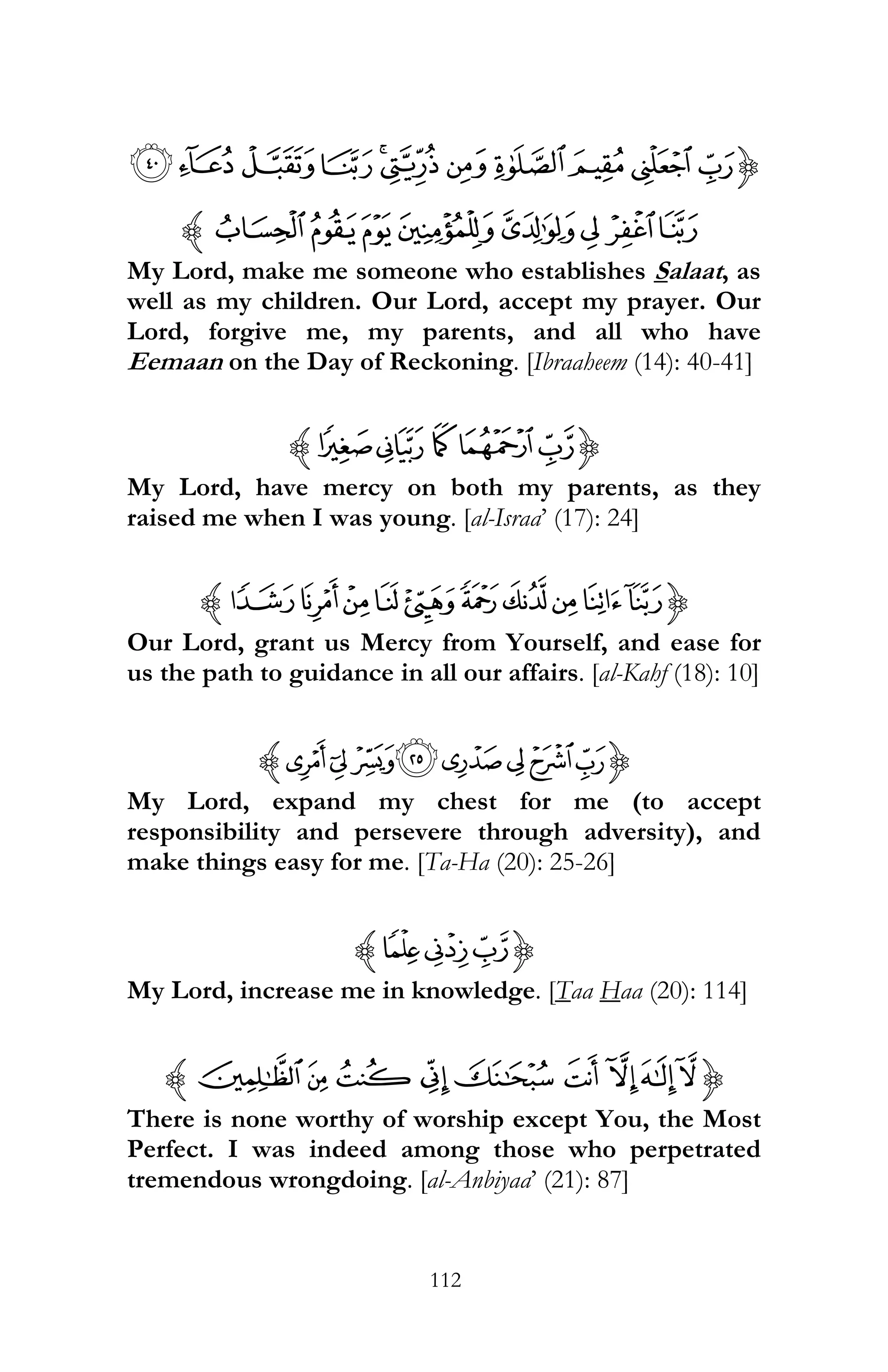 112
{¾½¼»º¹¸¶µ´³
ÁÀ¿ÂÃÄÆÅz
My Lord, make me someone who establishes Salaat, as
well as my children. Our Lord, accept my prayer. Our
Lord, forgive me, my parents, and all who have
Eemaan on the Day of Reckoning. [Ibraaheem (14): 40-41]
{«ª¯® ¬z
My Lord, have mercy on both my parents, as they
raised me when I was young. [al-Israa’ (17): 24]
{mlkji hgfedz
Our Lord, grant us Mercy from Yourself, and ease for
us the path to guidance in all our affairs. [al-Kahf (18): 10]
{°¯®¬«ª©¨z
My Lord, expand my chest for me (to accept
responsibility and persevere through adversity), and
make things easy for me. [Ta-Ha (20): 25-26]
{SRQz
My Lord, increase me in knowledge. [Taa Haa (20): 114]
{tsr qpo nmlz
There is none worthy of worship except You, the Most
Perfect. I was indeed among those who perpetrated
tremendous wrongdoing. [al-Anbiyaa’ (21): 87]
 