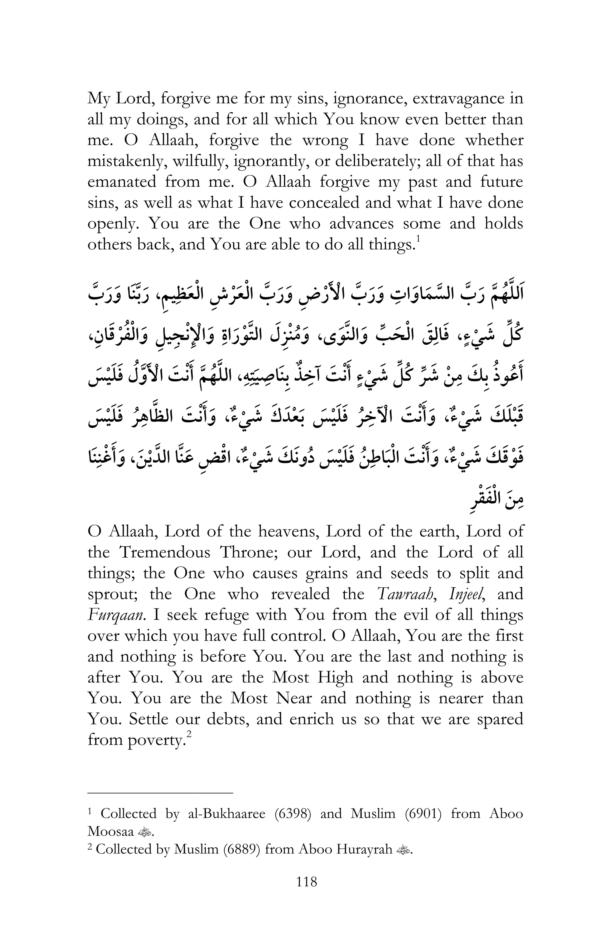 118
My Lord, forgive me for my sins, ignorance, extravagance in
all my doings, and for all which You know even better than
me. O Allaah, forgive the wrong I have done whether
mistakenly, wilfully, ignorantly, or deliberately; all of that has
emanated from me. O Allaah forgive my past and future
sins, as well as what I have concealed and what I have done
openly. You are the One who advances some and holds
others back, and You are able to do all things.1
, ¯
, ¯ , ¯ , ¯
¯ ¯ ¯¯ ,ï
¯ ¯ , ¯ ¯ ¯ , ¯
, , ¯ ¯ , ¯
¯
O Allaah, Lord of the heavens, Lord of the earth, Lord of
the Tremendous Throne; our Lord, and the Lord of all
things; the One who causes grains and seeds to split and
sprout; the One who revealed the Tawraah, Injeel, and
Furqaan. I seek refuge with You from the evil of all things
over which you have full control. O Allaah, You are the first
and nothing is before You. You are the last and nothing is
after You. You are the Most High and nothing is above
You. You are the Most Near and nothing is nearer than
You. Settle our debts, and enrich us so that we are spared
from poverty.2
___________________________
1 Collected by al-Bukhaaree (6398) and Muslim (6901) from Aboo
Moosaa t.
2 Collected by Muslim (6889) from Aboo Hurayrah t.
 