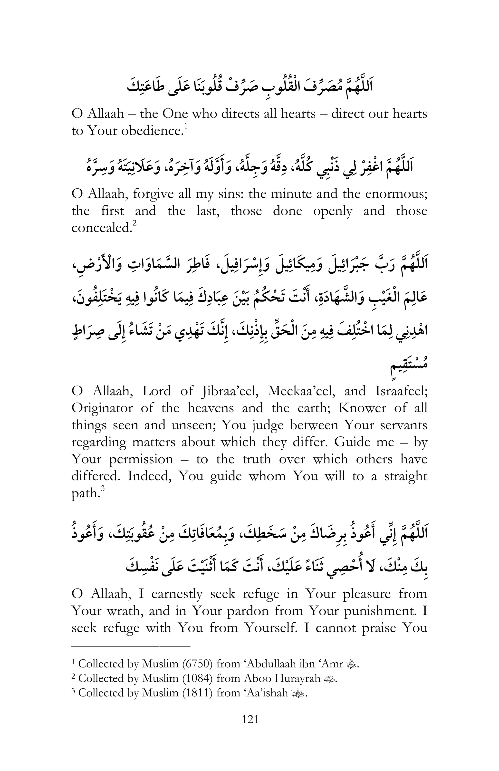 121
¯¯
O Allaah – the One who directs all hearts – direct our hearts
to Your obedience.1
¯ ï , ¯ ï ,ï ï ,ï ¯ ¯ ¯
O Allaah, forgive all my sins: the minute and the enormous;
the first and the last, those done openly and those
concealed.2
, ¯ , ¯ ¯
¯ , ¯, ï
¯ , ï ¯ ¯
O Allaah, Lord of Jibraa’eel, Meekaa’eel, and Israafeel;
Originator of the heavens and the earth; Knower of all
things seen and unseen; You judge between Your servants
regarding matters about which they differ. Guide me – by
Your permission – to the truth over which others have
differed. Indeed, You guide whom You will to a straight
path.3
, , ¯ ¯
¯ ¯ , ¯ ,
O Allaah, I earnestly seek refuge in Your pleasure from
Your wrath, and in Your pardon from Your punishment. I
seek refuge with You from Yourself. I cannot praise You
___________________________
1 Collected by Muslim (6750) from ‘Abdullaah ibn ‘Amr C.
2 Collected by Muslim (1084) from Aboo Hurayrah t.
3 Collected by Muslim (1811) from ‘Aa’ishah z.
 