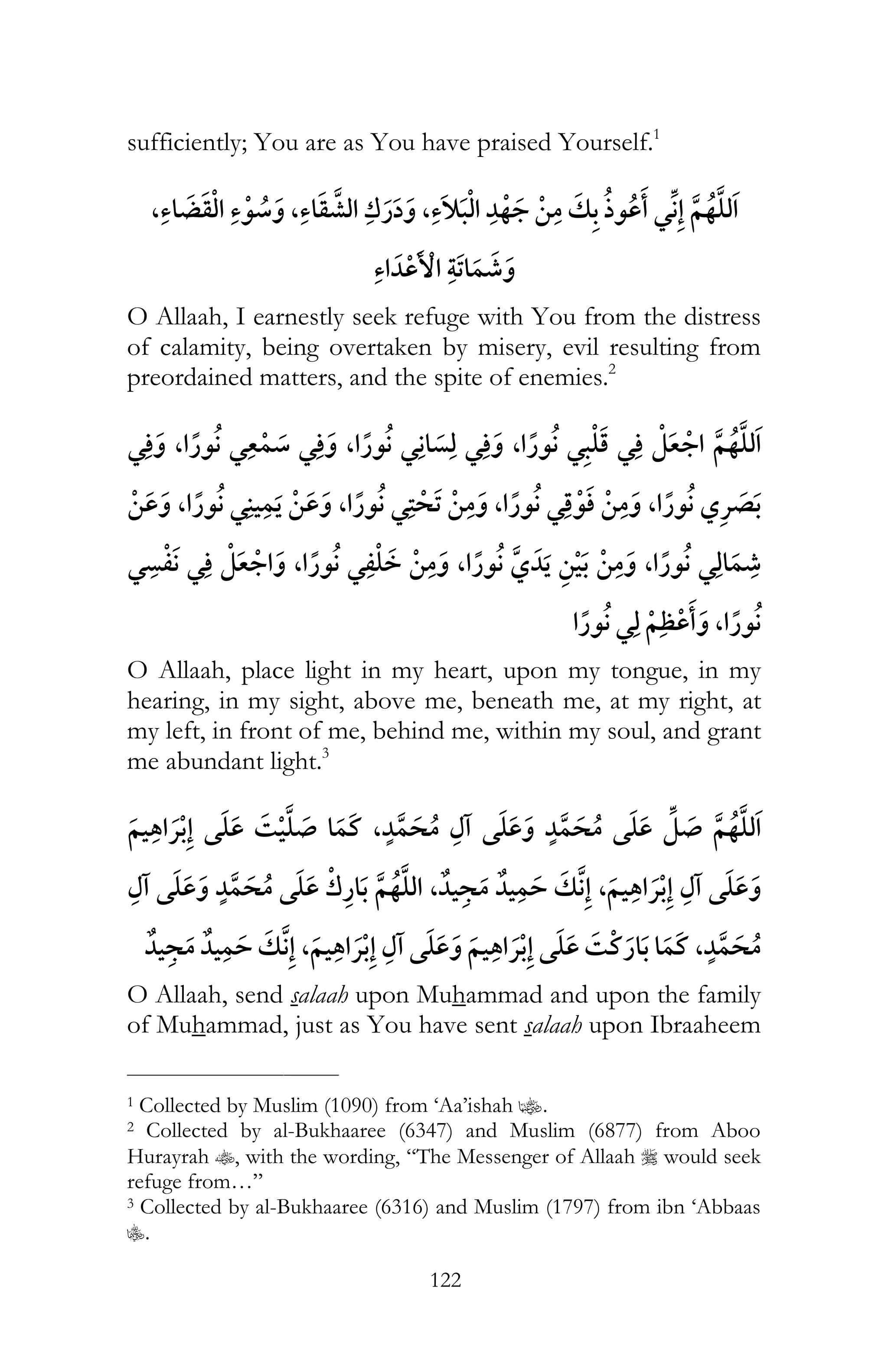 122
sufficiently; You are as You have praised Yourself.1
, , , ¯
O Allaah, I earnestly seek refuge with You from the distress
of calamity, being overtaken by misery, evil resulting from
preordained matters, and the spite of enemies.2
¯ , ¯ ¯ , ¯ ¯¯ , ¯
, ¯ , ¯ , ¯ , ¯
¯ ¯ , ¯ , , ¯
¯ ,
O Allaah, place light in my heart, upon my tongue, in my
hearing, in my sight, above me, beneath me, at my right, at
my left, in front of me, behind me, within my soul, and grant
me abundant light.3
¯ ,¯
, , ¯
, ¯ ¯ ¯ ,
O Allaah, send salaah upon Muhammad and upon the family
of Muhammad, just as You have sent salaah upon Ibraaheem
___________________________
1 Collected by Muslim (1090) from ‘Aa’ishah z.
2 Collected by al-Bukhaaree (6347) and Muslim (6877) from Aboo
Hurayrah t, with the wording, “The Messenger of Allaah r would seek
refuge from…”
3 Collected by al-Bukhaaree (6316) and Muslim (1797) from ibn ‘Abbaas
C.
 