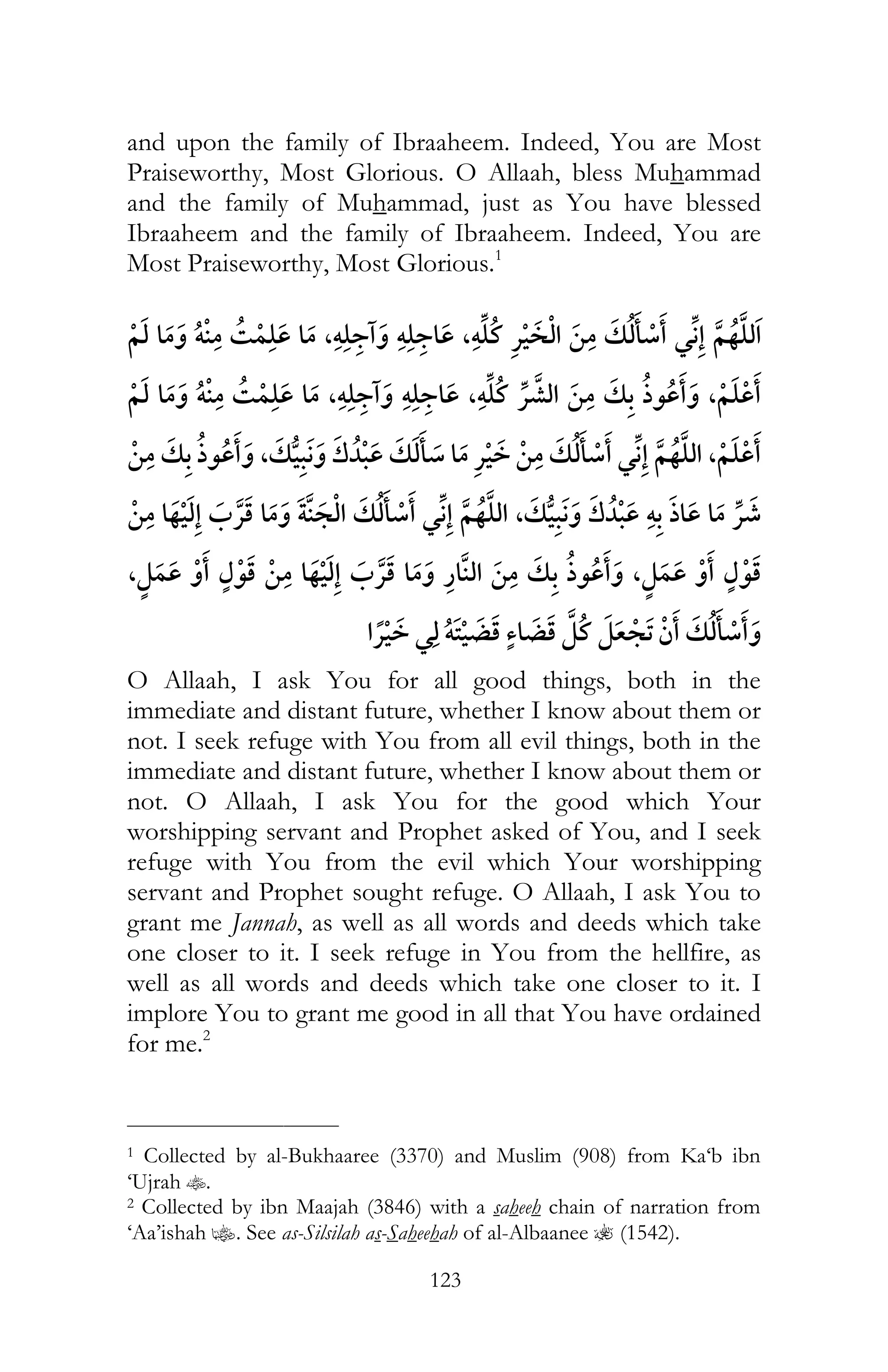 123
and upon the family of Ibraaheem. Indeed, You are Most
Praiseworthy, Most Glorious. O Allaah, bless Muhammad
and the family of Muhammad, just as You have blessed
Ibraaheem and the family of Ibraaheem. Indeed, You are
Most Praiseworthy, Most Glorious.1
ï ¯ ,ï ï ,ï ¯ ¯
ï ¯ ,ï ï ,ï ¯ ,
, ¯ ¯ ,
¯ ¯ , ï ¯
,, ¯
¯ ¯ ï
O Allaah, I ask You for all good things, both in the
immediate and distant future, whether I know about them or
not. I seek refuge with You from all evil things, both in the
immediate and distant future, whether I know about them or
not. O Allaah, I ask You for the good which Your
worshipping servant and Prophet asked of You, and I seek
refuge with You from the evil which Your worshipping
servant and Prophet sought refuge. O Allaah, I ask You to
grant me Jannah, as well as all words and deeds which take
one closer to it. I seek refuge in You from the hellfire, as
well as all words and deeds which take one closer to it. I
implore You to grant me good in all that You have ordained
for me.2
___________________________
1 Collected by al-Bukhaaree (3370) and Muslim (908) from Ka‘b ibn
‘Ujrah t.
2 Collected by ibn Maajah (3846) with a saheeh chain of narration from
‘Aa’ishah z. See as-Silsilah as-Saheehah of al-Albaanee ? (1542).
 
